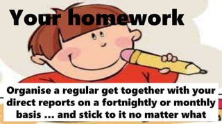 Your homework
Organise a regular get together with your
direct reports on a fortnightly or monthly
basis … and stick to it no matter what
 