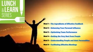 Mod 1 – The Ingredients of Effective Feedback
Mod 2 – Enhancing Your Personal Influence
Mod 3 – Optimising Team Performance
Mod 4 – Getting the Very Best from People
Mod 5 – Understanding People and their Personalities
Mod 6 – Facilitating Effective Meetings
 