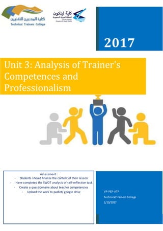 2017
Unit 3: Analysis of Trainer's
Competences and
Professionalism
Assessment :
- Students should finalize the content of their lesson
- Have completed the SWOT analysis of self-reflection task
- Create a questionnaire about teacher competencies
- Upload the work to padlet/ google drive VP-PEP-ATP
Technical TrainersCollege
1/10/2017
 