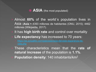  ASIA (the most populated)
› Almost 60% of the world´s population lives in
Asia (Asia ≈ 4393 millones de habitantes (ONU, 2015); 4462
millones (Wikipedia, 2017).
› It has high birth rate and control over mortality
› Life expectancy has increased to 70 years:
 https://es.actualitix.com/pais/asie/asia-del-este-esparanza-de-
vida.php
› These characteristics mean that the rate of
natural increase of the population is 1.1%.
› Population density: 140 inhabitants/km2
 