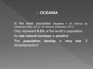  OCEANIA
› Is the least populated (Oceanía ≈ 39 millones de
habitantes (ONU, 2015); 40 millones (Wikipedia, 2017).
› Only represent 0.5% of the world´s population.
› Its rate natural increase is positive
› The population density is very low: 5
inhabitants/km2
 