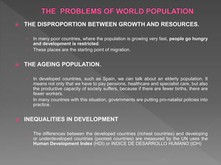  THE DISPROPORTION BETWEEN GROWTH AND RESOURCES.
› In many poor countries, where the population is growing very fast, people go hungry
and development is restricted.
› These places are the starting point of migration.
 THE AGEING POPULATION.
› In developed countries, such as Spain, we can talk about an elderly population. It
means not only that we have to pay pensions, healthcare and specialist care, but also
the productive capacity of society suffers, because if there are fewer births, there are
fewer workers.
› In many countries with this situation, governments are putting pro-natalist policies into
practice.
 INEQUALITIES IN DEVELOPMENT
› The differences between the developed countries (richest countries) and developing
or underdeveloped countries (poorest countries) are measured by the UN uses the
Human Development Index (HDI) or INDICE DE DESARROLLO HUMANO (IDH)
 