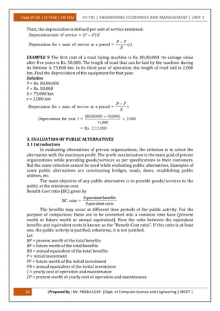 Dept of CSE | IV YEAR | VIII SEM HS T81 | ENGINEERING ECONOMICS AND MANAGEMENT | UNIT 3
16 |Prepared By : Mr. PRABU.U/AP |Dept. of Computer Science and Engineering | SKCET |
Then, the depreciation is defined per unit of service rendered:
EXAMPLE 9 The first coat of a road laying machine is Rs. 80,00,000. Its salvage value
after five years is Rs. 50,000. The length of road that can be laid by the machine during
its lifetime is 75,000 km. In its third year of operation, the length of road laid is 2,000
km. Find the depreciation of the equipment for that year.
Solution
P = Rs. 80,00,000
F = Rs. 50,000
X = 75,000 km
x = 2,000 km
3. EVALUATION OF PUBLIC ALTERNATIVES
3.1 Introduction
In evaluating alternatives of private organizations, the criterion is to select the
alternative with the maximum profit. The profit maximization is the main goal of private
organizations while providing goods/services as per specifications to their customers.
But the same criterion cannot be used while evaluating public alternatives. Examples of
some public alternatives are constructing bridges, roads, dams, establishing public
utilities, etc.
The main objective of any public alternative is to provide goods/services to the
public at the minimum cost.
Benefit-Cost ratio (BC) given by
The benefits may occur at different time periods of the public activity. For the
purpose of comparison, these are to be converted into a common time base (present
worth or future worth or annual equivalent). Now the ratio between the equivalent
benefits and equivalent costs is known as the “Benefit-Cost ratio”. If this ratio is at least
one, the public activity is justified; otherwise, it is not justified.
Let
BP = present worth of the total benefits
BF = future worth of the total benefits
BA = annual equivalent of the total benefits
P = initial investment
PF = future worth of the initial investment
PA = annual equivalent of the initial investment
C = yearly cost of operation and maintenance
CP = present worth of yearly cost of operation and maintenance
 
