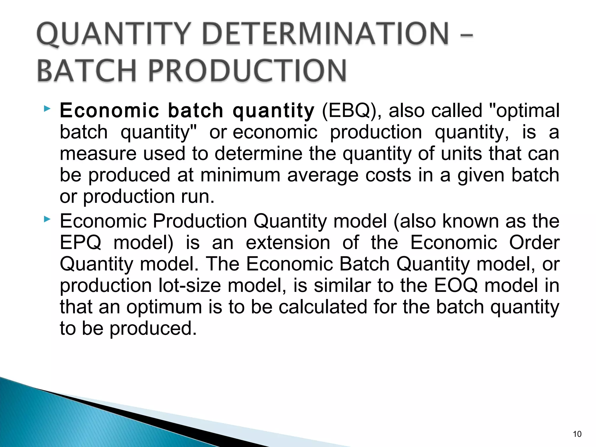  Economic batch quantity (EBQ), also called "optimal
batch quantity" or economic production quantity, is a
measure used to determine the quantity of units that can
be produced at minimum average costs in a given batch
or production run.
 Economic Production Quantity model (also known as the
EPQ model) is an extension of the Economic Order
Quantity model. The Economic Batch Quantity model, or
production lot-size model, is similar to the EOQ model in
that an optimum is to be calculated for the batch quantity
to be produced.
10
 