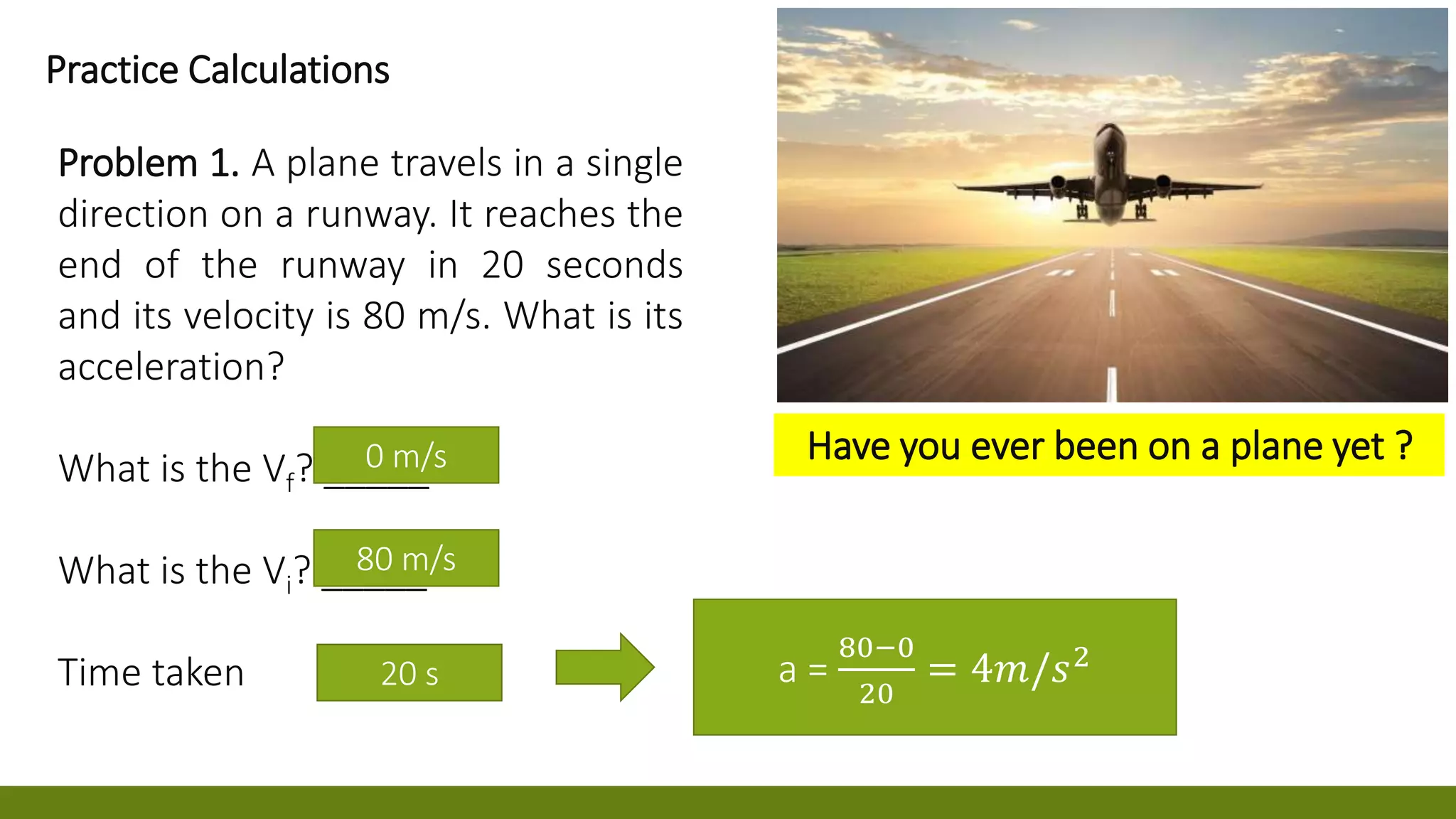 0 m/s
80 m/s
0 m/
a =
80−0
20
= 4𝑚/𝑠2
Practice Calculations
Problem 1. A plane travels in a single
direction on a runway. It reaches the
end of the runway in 20 seconds
and its velocity is 80 m/s. What is its
acceleration?
What is the Vf? _____
What is the Vi? _____
Time taken 20 s
Have you ever been on a plane yet ?
 