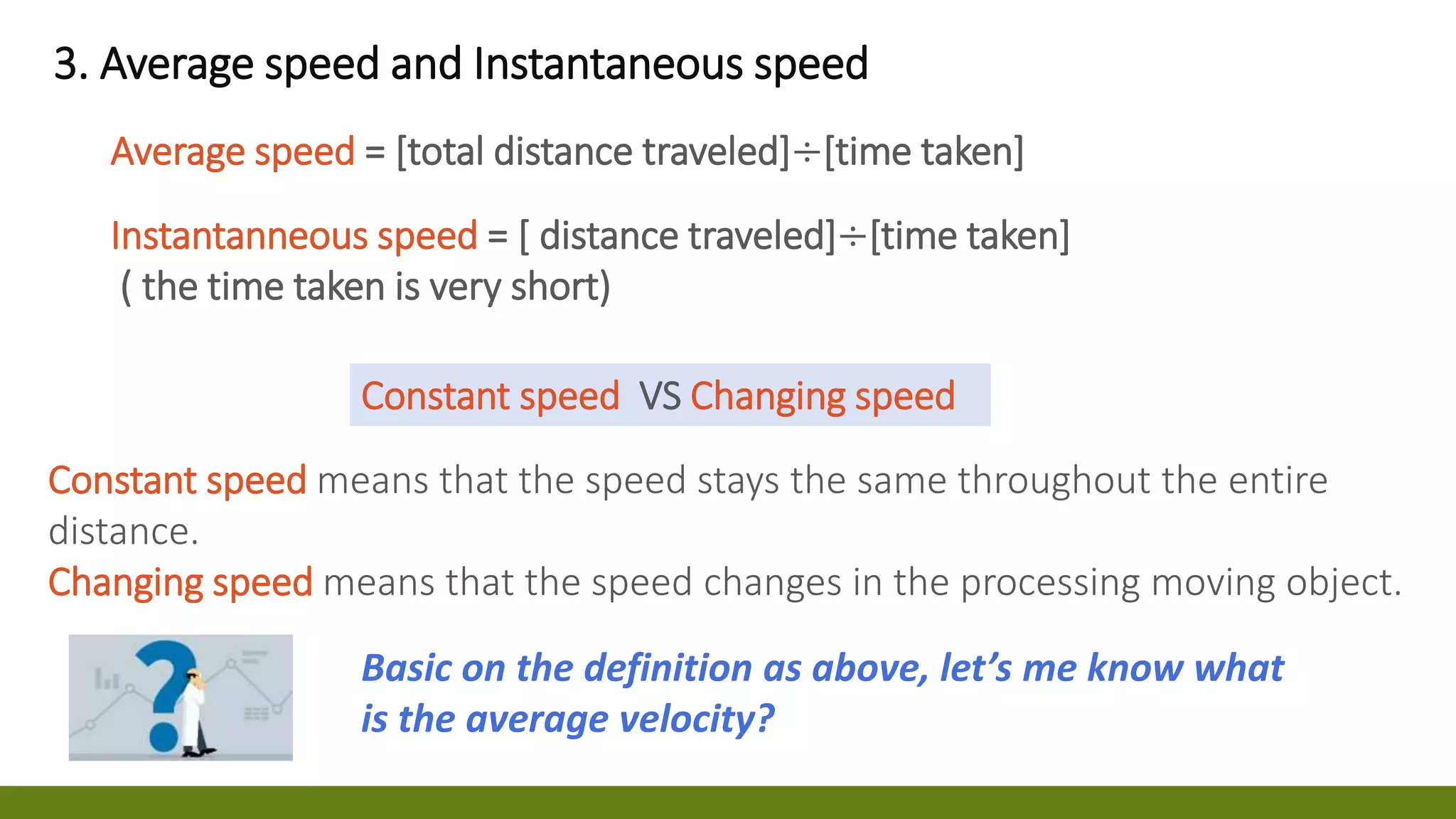 3. Average speed and Instantaneous speed
Average speed = [total distance traveled]÷[time taken]
Instantanneous speed = [ distance traveled]÷[time taken]
( the time taken is very short)
Constant speed means that the speed stays the same throughout the entire
distance.
Changing speed means that the speed changes in the processing moving object.
Constant speed VS Changing speed
Basic on the definition as above, let’s me know what
is the average velocity?
 