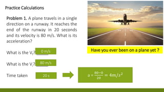 0 m/s
80 m/s
0 m/
a =
80−0
20
= 4𝑚/𝑠2
Practice Calculations
Problem 1. A plane travels in a single
direction on a runway. It reaches the
end of the runway in 20 seconds
and its velocity is 80 m/s. What is its
acceleration?
What is the Vf? _____
What is the Vi? _____
Time taken 20 s
Have you ever been on a plane yet ?
 