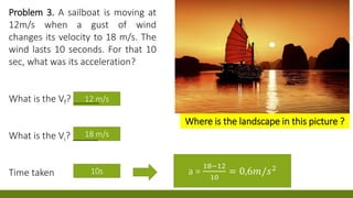 12 m/s
18 m/s 0 m/
a =
18−12
10
= 0,6𝑚/𝑠210s
Problem 3. A sailboat is moving at
12m/s when a gust of wind
changes its velocity to 18 m/s. The
wind lasts 10 seconds. For that 10
sec, what was its acceleration?
What is the Vf? _____
What is the Vi? _____
Time taken
Where is the landscape in this picture ?
 
