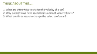 THINK ABOUT THIS…..
1. What are three ways to change the velocity of a car?
2. Why do highways have speed limits and not velocity limits?
3. What are three ways to change the velocity of a car?
 