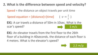 2. What is the difference between speed and velocity?
Speed = the distance an object travels per unit time
Speed equation = [distance]÷[time] ( 𝑣 =
𝑠
𝑡
)
EX1: A car travels a distance of 50m in 10sec. What is the
scar’s speed? 5 m/s
EX1: An elevator travels from the first floor to the 26th
floor of a building in 40seconds. the distance of each floor is
4 meters. What is the elevator's speed?
2,5 m/p
 