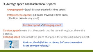3. Average speed and Instantaneous speed
Average speed = [total distance traveled]÷[time taken]
Instantanneous speed = [ distance traveled]÷[time taken]
( the time taken is very short)
Constant speed means that the speed stays the same throughout the entire
distance.
Changing speed means that the speed changes in the processing moving object.
Constant speed VS Changing speed
Basic on the definition as above, let’s me know what
is the average velocity?
 