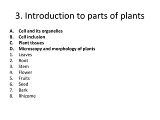 3. Introduction to parts of plants
A. Cell and its organelles
B. Cell inclusion
C. Plant tissues
D. Microscopy and morphology of plants
1. Leaves
2. Root
3. Stem
4. Flower
5. Fruits
6. Seed
7. Bark
8. Rhizome
 