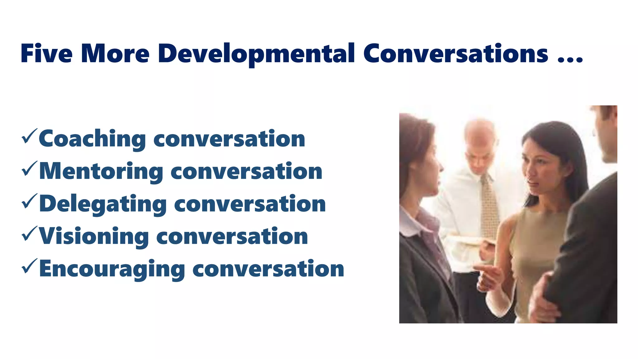 Five More Developmental Conversations …
Coaching conversation
Mentoring conversation
Delegating conversation
Visioning conversation
Encouraging conversation
Baker, T. & Warren, A. (2015). Conversations at Work:
Promoting a Culture of Conversation in the Changing
Workplace
 