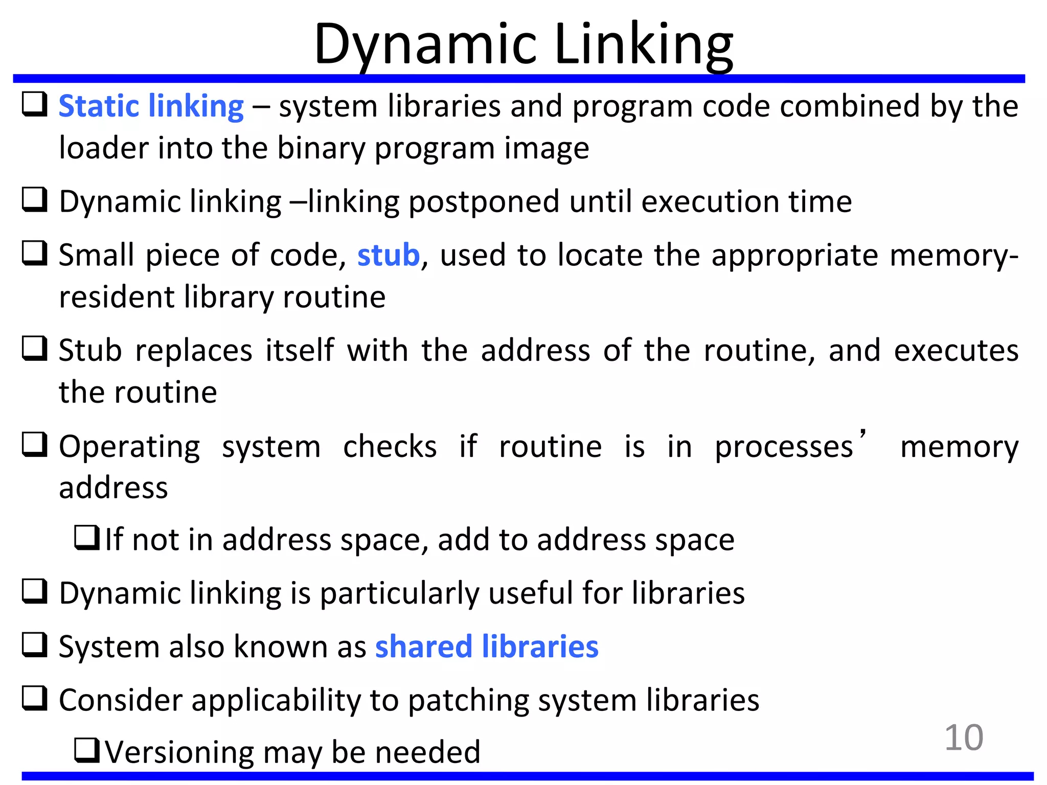 Dynamic Linking
 Static linking – system libraries and program code combined by the
loader into the binary program image
 Dynamic linking –linking postponed until execution time
 Small piece of code, stub, used to locate the appropriate memory-
resident library routine
 Stub replaces itself with the address of the routine, and executes
the routine
 Operating system checks if routine is in processes’ memory
address
If not in address space, add to address space
 Dynamic linking is particularly useful for libraries
 System also known as shared libraries
 Consider applicability to patching system libraries
Versioning may be needed 10
 