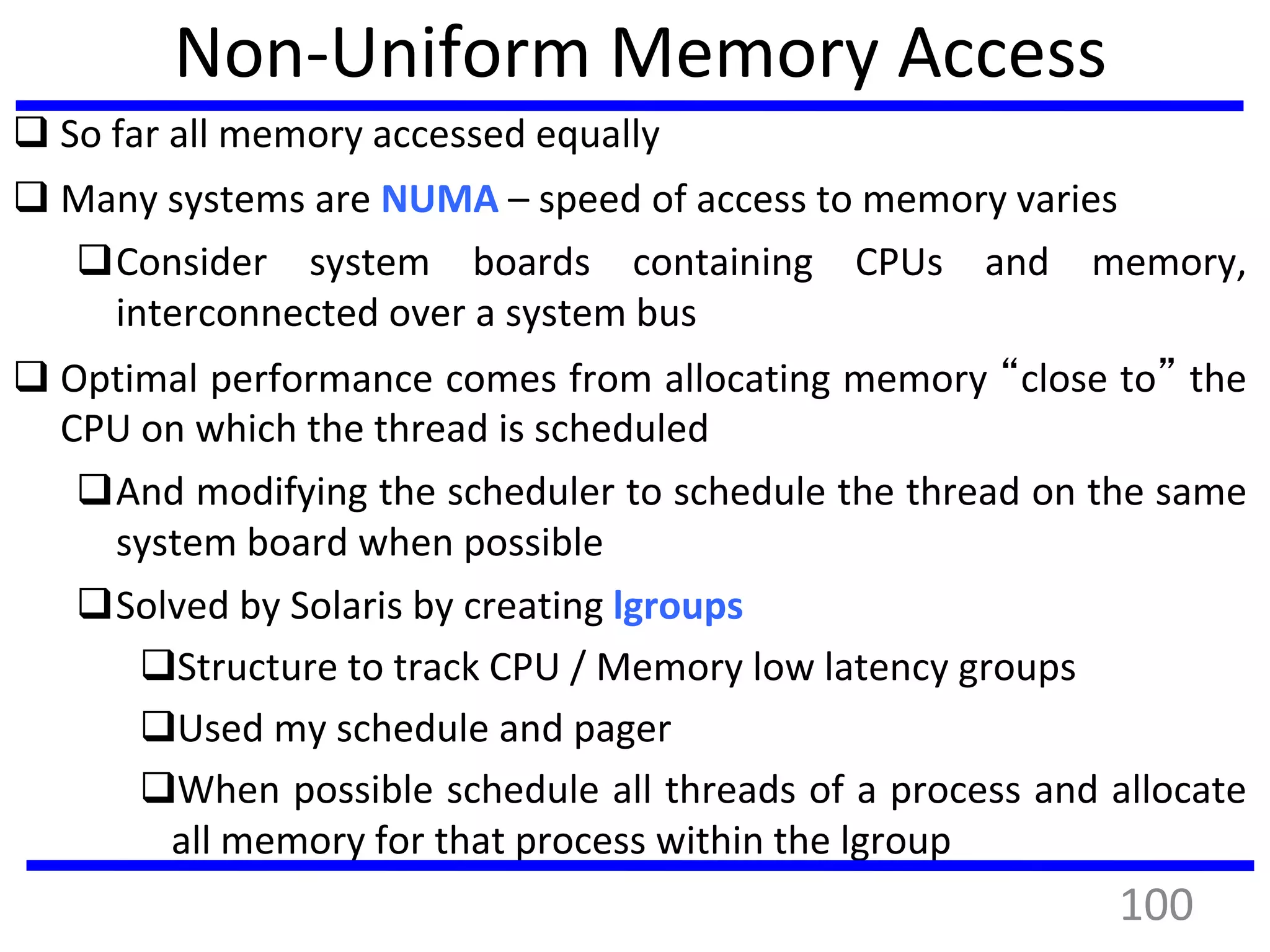 Non-Uniform Memory Access
 So far all memory accessed equally
 Many systems are NUMA – speed of access to memory varies
Consider system boards containing CPUs and memory,
interconnected over a system bus
 Optimal performance comes from allocating memory “close to” the
CPU on which the thread is scheduled
And modifying the scheduler to schedule the thread on the same
system board when possible
Solved by Solaris by creating lgroups
Structure to track CPU / Memory low latency groups
Used my schedule and pager
When possible schedule all threads of a process and allocate
all memory for that process within the lgroup
100
 