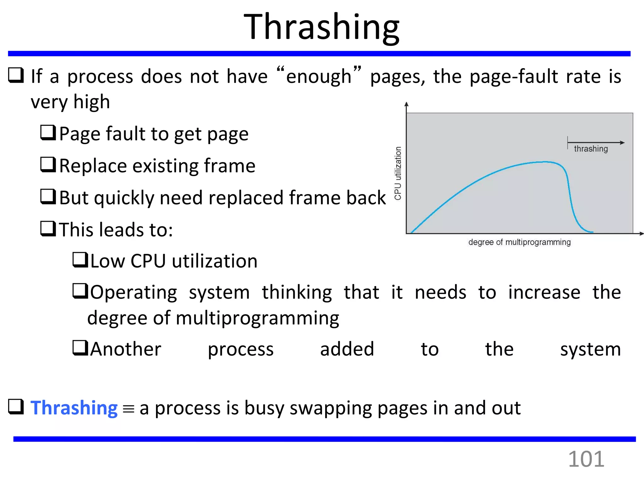 Thrashing
 If a process does not have “enough” pages, the page-fault rate is
very high
Page fault to get page
Replace existing frame
But quickly need replaced frame back
This leads to:
Low CPU utilization
Operating system thinking that it needs to increase the
degree of multiprogramming
Another process added to the system
 Thrashing  a process is busy swapping pages in and out
101
 