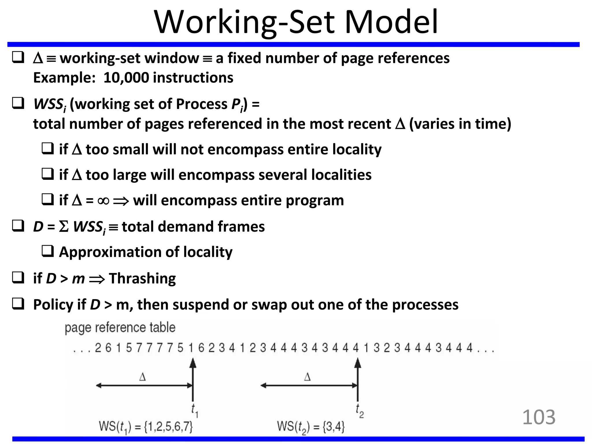 Working-Set Model
   working-set window  a fixed number of page references
Example: 10,000 instructions
 WSSi (working set of Process Pi) =
total number of pages referenced in the most recent  (varies in time)
 if  too small will not encompass entire locality
 if  too large will encompass several localities
 if  =   will encompass entire program
 D =  WSSi  total demand frames
 Approximation of locality
 if D > m  Thrashing
 Policy if D > m, then suspend or swap out one of the processes
103
 