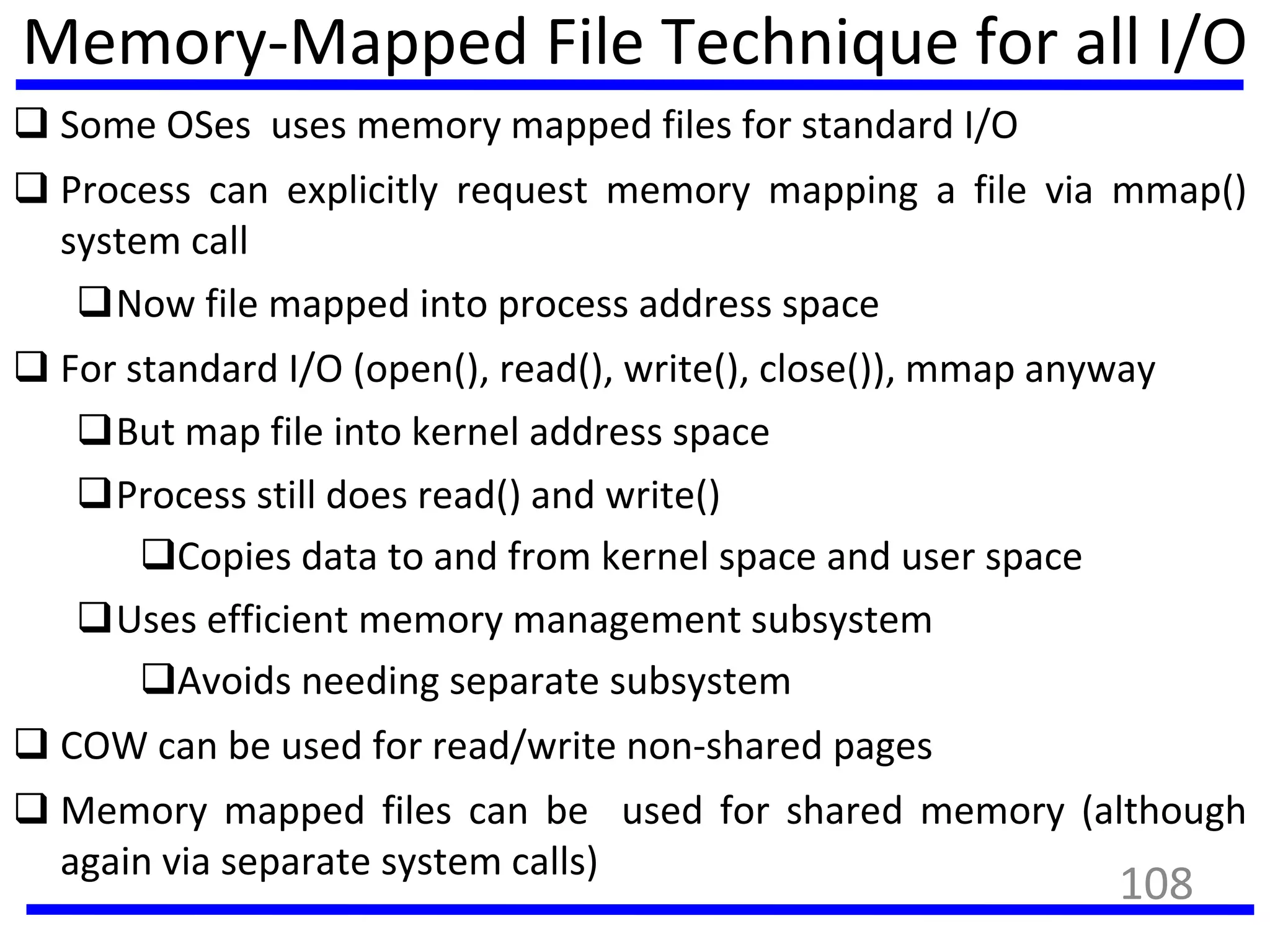Memory-Mapped File Technique for all I/O
 Some OSes uses memory mapped files for standard I/O
 Process can explicitly request memory mapping a file via mmap()
system call
Now file mapped into process address space
 For standard I/O (open(), read(), write(), close()), mmap anyway
But map file into kernel address space
Process still does read() and write()
Copies data to and from kernel space and user space
Uses efficient memory management subsystem
Avoids needing separate subsystem
 COW can be used for read/write non-shared pages
 Memory mapped files can be used for shared memory (although
again via separate system calls)
108
 
