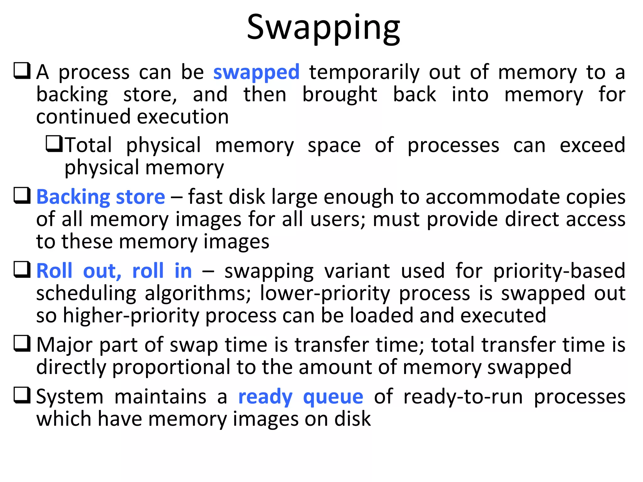 Swapping
A process can be swapped temporarily out of memory to a
backing store, and then brought back into memory for
continued execution
Total physical memory space of processes can exceed
physical memory
Backing store – fast disk large enough to accommodate copies
of all memory images for all users; must provide direct access
to these memory images
Roll out, roll in – swapping variant used for priority-based
scheduling algorithms; lower-priority process is swapped out
so higher-priority process can be loaded and executed
Major part of swap time is transfer time; total transfer time is
directly proportional to the amount of memory swapped
System maintains a ready queue of ready-to-run processes
which have memory images on disk
 