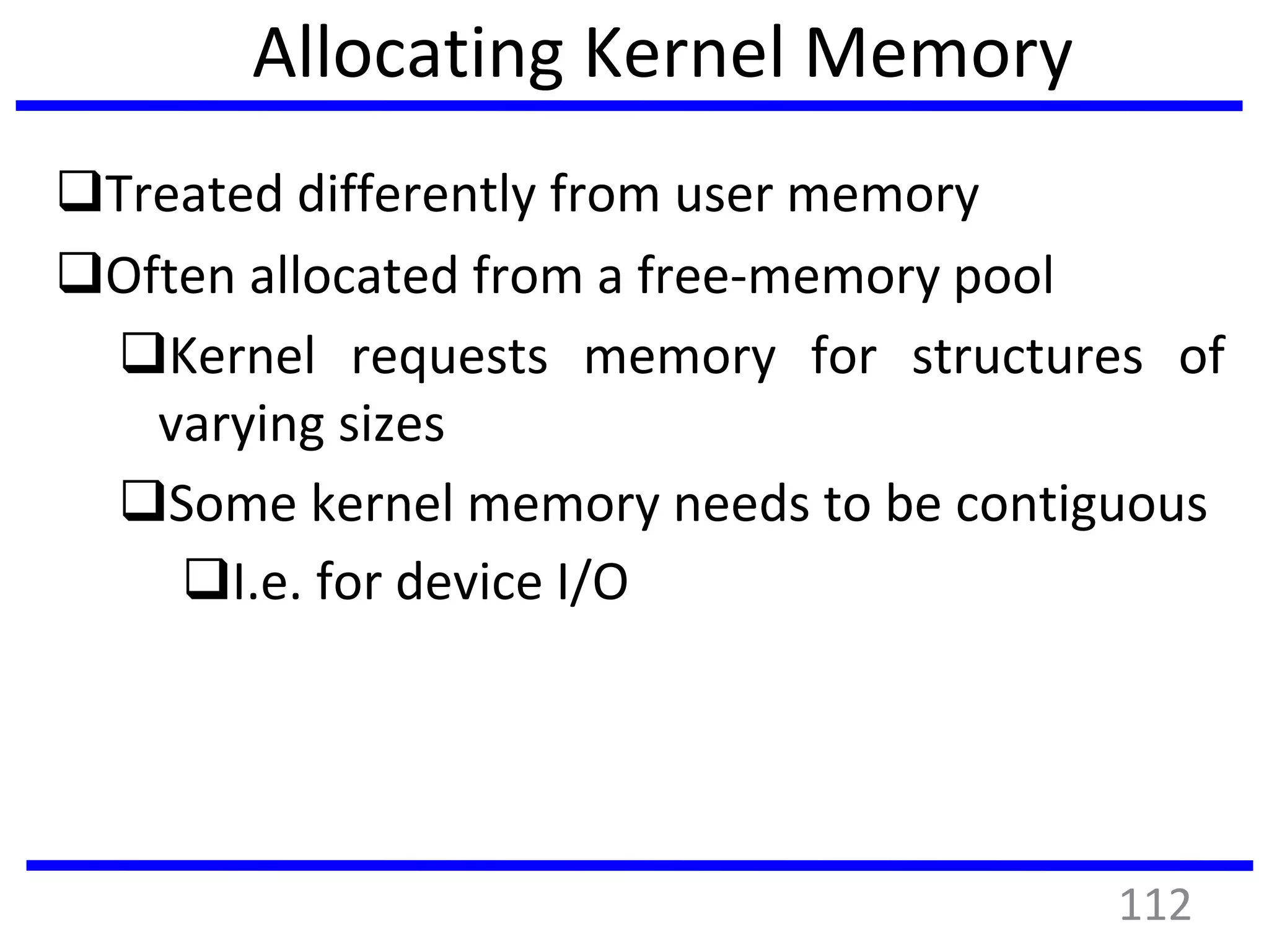 Allocating Kernel Memory
Treated differently from user memory
Often allocated from a free-memory pool
Kernel requests memory for structures of
varying sizes
Some kernel memory needs to be contiguous
I.e. for device I/O
112
 