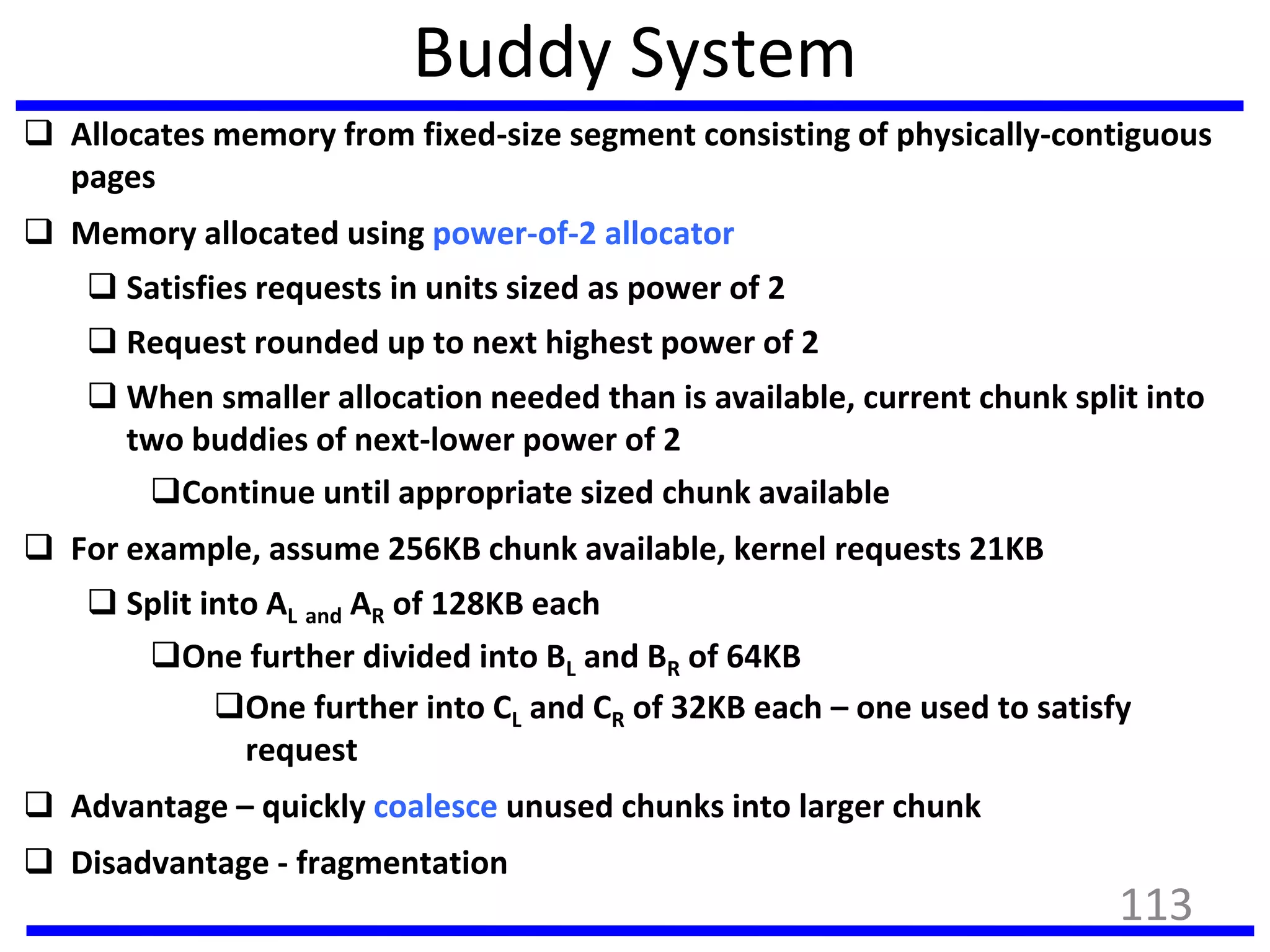 Buddy System
 Allocates memory from fixed-size segment consisting of physically-contiguous
pages
 Memory allocated using power-of-2 allocator
 Satisfies requests in units sized as power of 2
 Request rounded up to next highest power of 2
 When smaller allocation needed than is available, current chunk split into
two buddies of next-lower power of 2
Continue until appropriate sized chunk available
 For example, assume 256KB chunk available, kernel requests 21KB
 Split into AL and AR of 128KB each
One further divided into BL and BR of 64KB
One further into CL and CR of 32KB each – one used to satisfy
request
 Advantage – quickly coalesce unused chunks into larger chunk
 Disadvantage - fragmentation
113
 