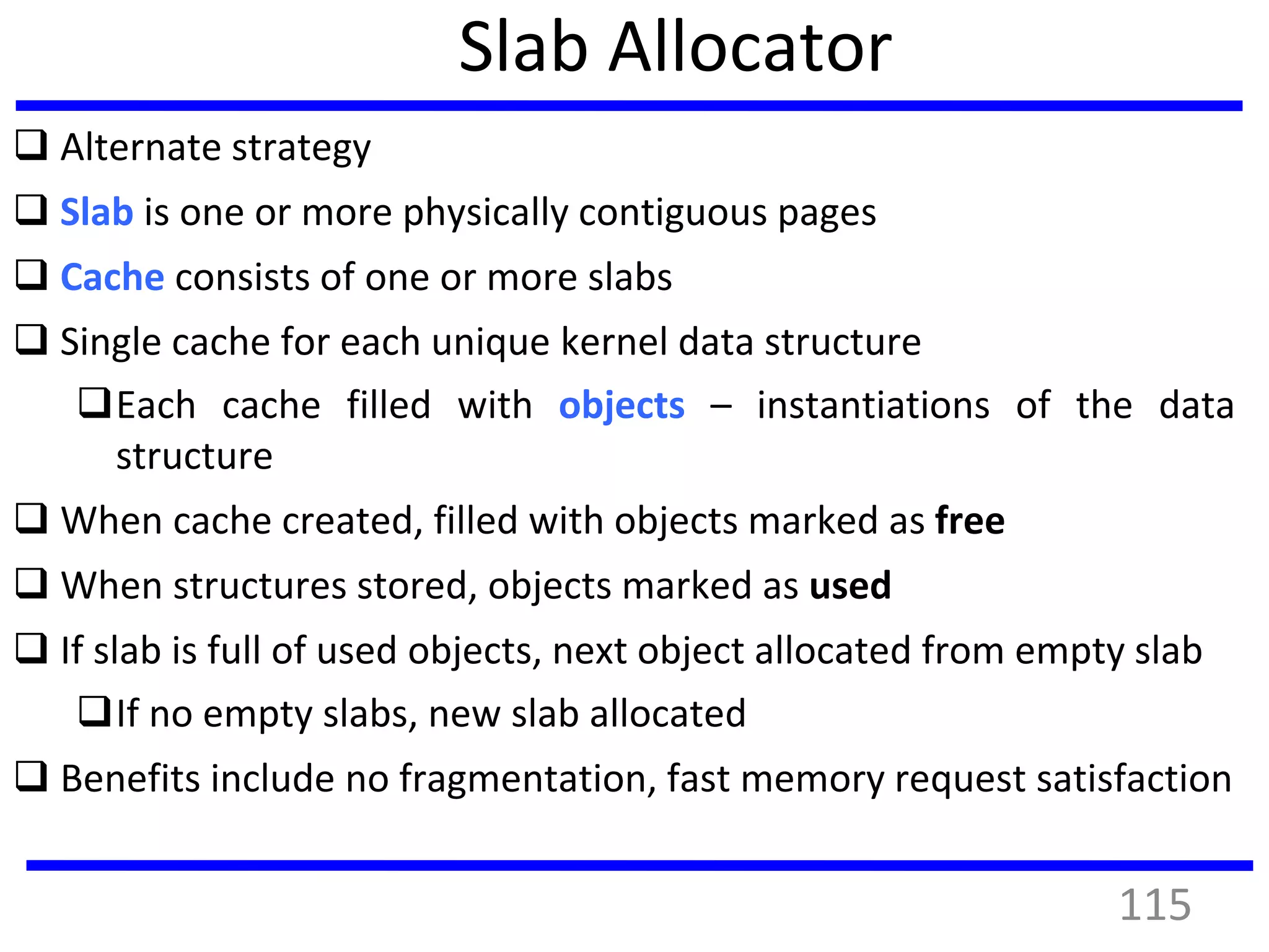 Slab Allocator
 Alternate strategy
 Slab is one or more physically contiguous pages
 Cache consists of one or more slabs
 Single cache for each unique kernel data structure
Each cache filled with objects – instantiations of the data
structure
 When cache created, filled with objects marked as free
 When structures stored, objects marked as used
 If slab is full of used objects, next object allocated from empty slab
If no empty slabs, new slab allocated
 Benefits include no fragmentation, fast memory request satisfaction
115
 