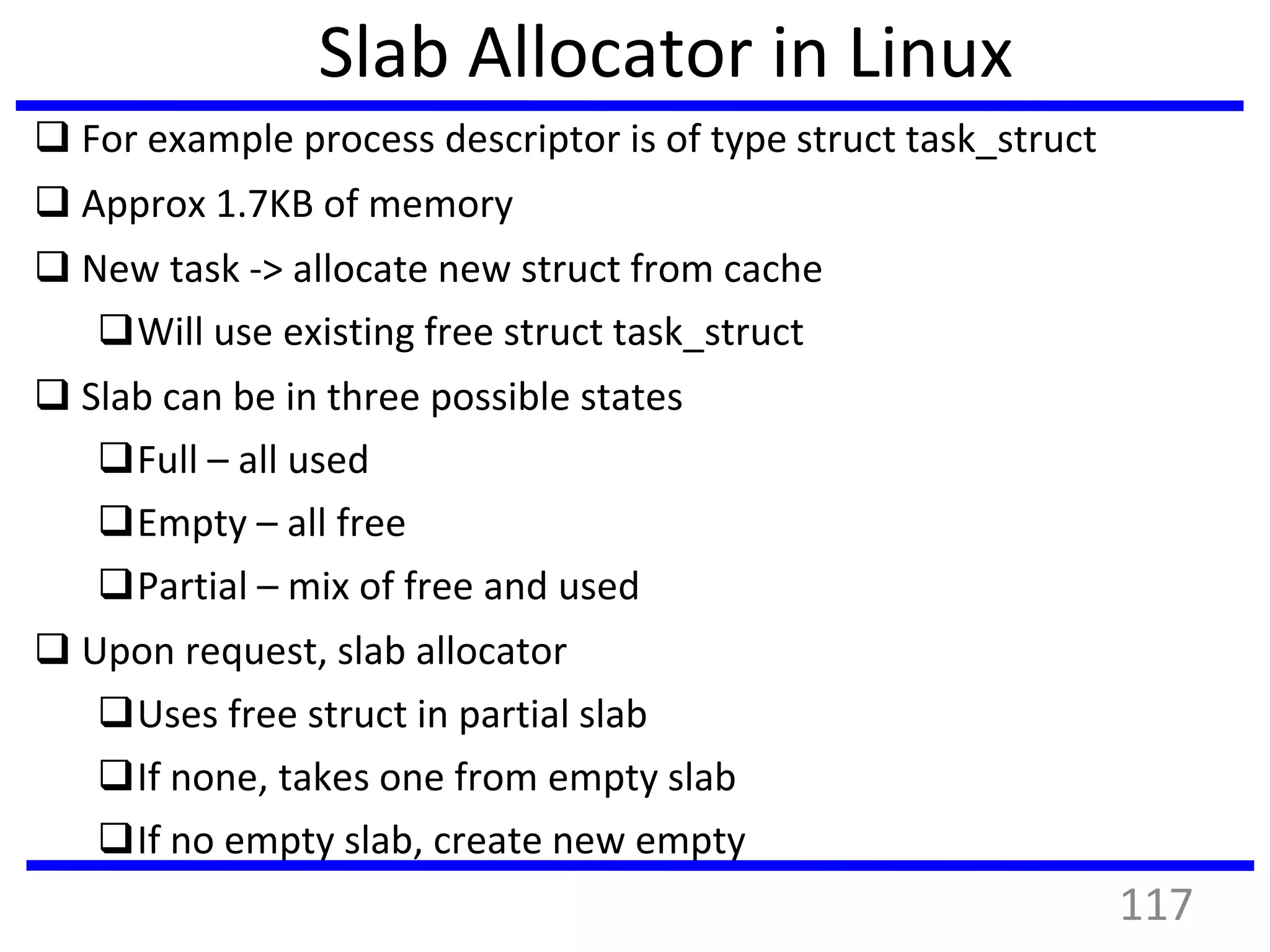 Slab Allocator in Linux
 For example process descriptor is of type struct task_struct
 Approx 1.7KB of memory
 New task -> allocate new struct from cache
Will use existing free struct task_struct
 Slab can be in three possible states
Full – all used
Empty – all free
Partial – mix of free and used
 Upon request, slab allocator
Uses free struct in partial slab
If none, takes one from empty slab
If no empty slab, create new empty
117
 