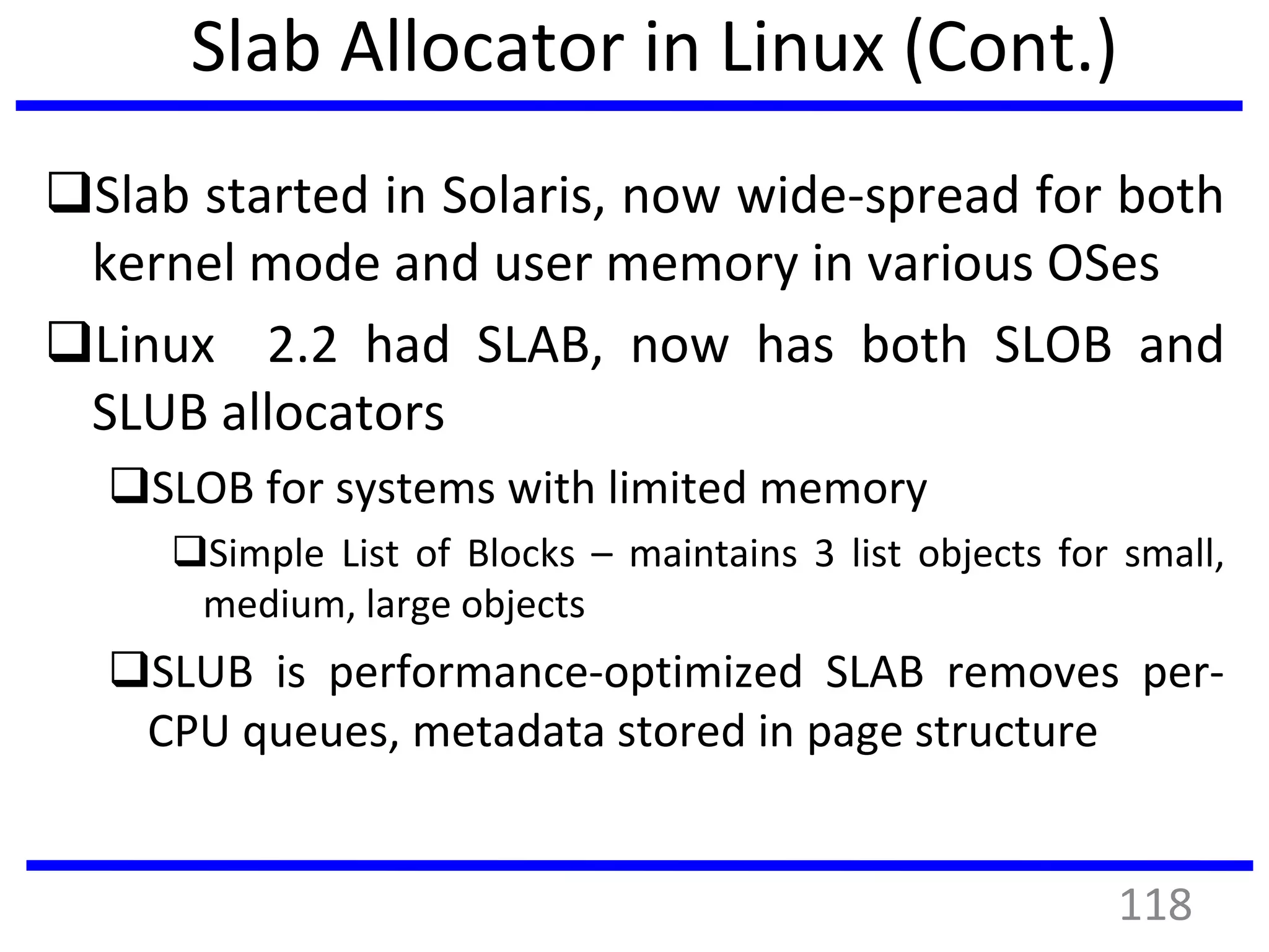 Slab Allocator in Linux (Cont.)
Slab started in Solaris, now wide-spread for both
kernel mode and user memory in various OSes
Linux 2.2 had SLAB, now has both SLOB and
SLUB allocators
SLOB for systems with limited memory
Simple List of Blocks – maintains 3 list objects for small,
medium, large objects
SLUB is performance-optimized SLAB removes per-
CPU queues, metadata stored in page structure
118
 
