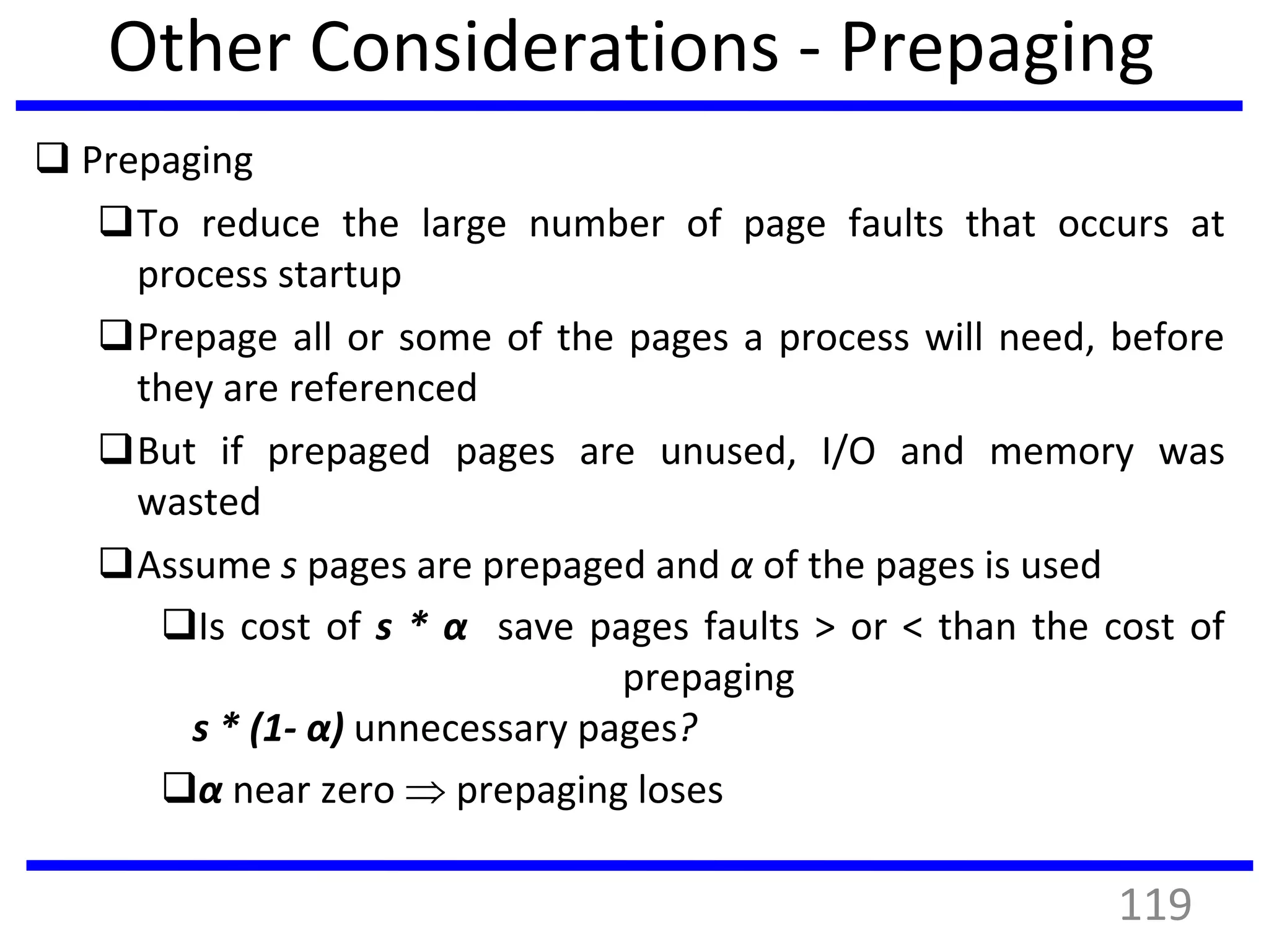 Other Considerations - Prepaging
 Prepaging
To reduce the large number of page faults that occurs at
process startup
Prepage all or some of the pages a process will need, before
they are referenced
But if prepaged pages are unused, I/O and memory was
wasted
Assume s pages are prepaged and α of the pages is used
Is cost of s * α save pages faults > or < than the cost of
prepaging
s * (1- α) unnecessary pages?
α near zero  prepaging loses
119
 