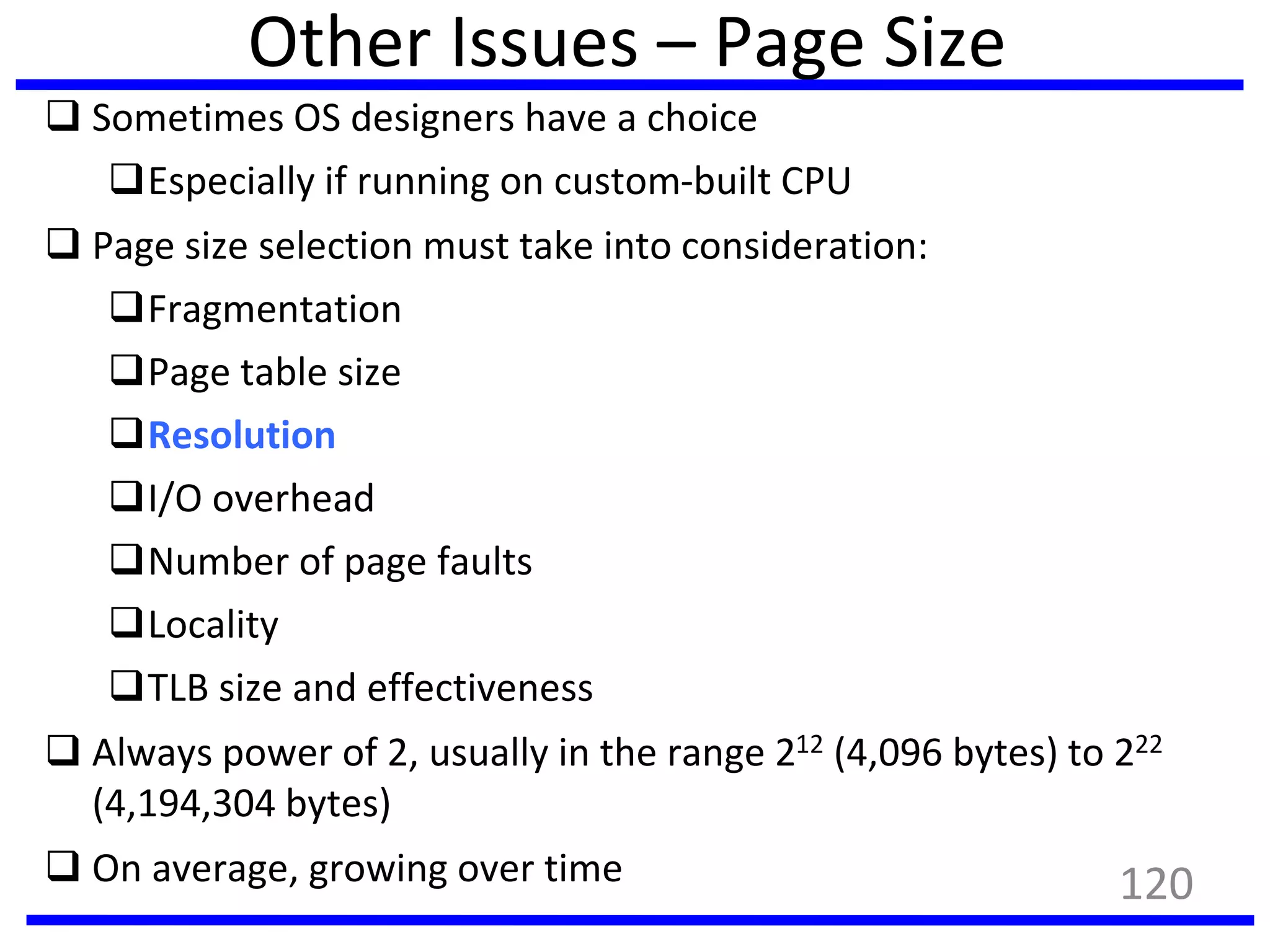 Other Issues – Page Size
 Sometimes OS designers have a choice
Especially if running on custom-built CPU
 Page size selection must take into consideration:
Fragmentation
Page table size
Resolution
I/O overhead
Number of page faults
Locality
TLB size and effectiveness
 Always power of 2, usually in the range 212 (4,096 bytes) to 222
(4,194,304 bytes)
 On average, growing over time 120
 