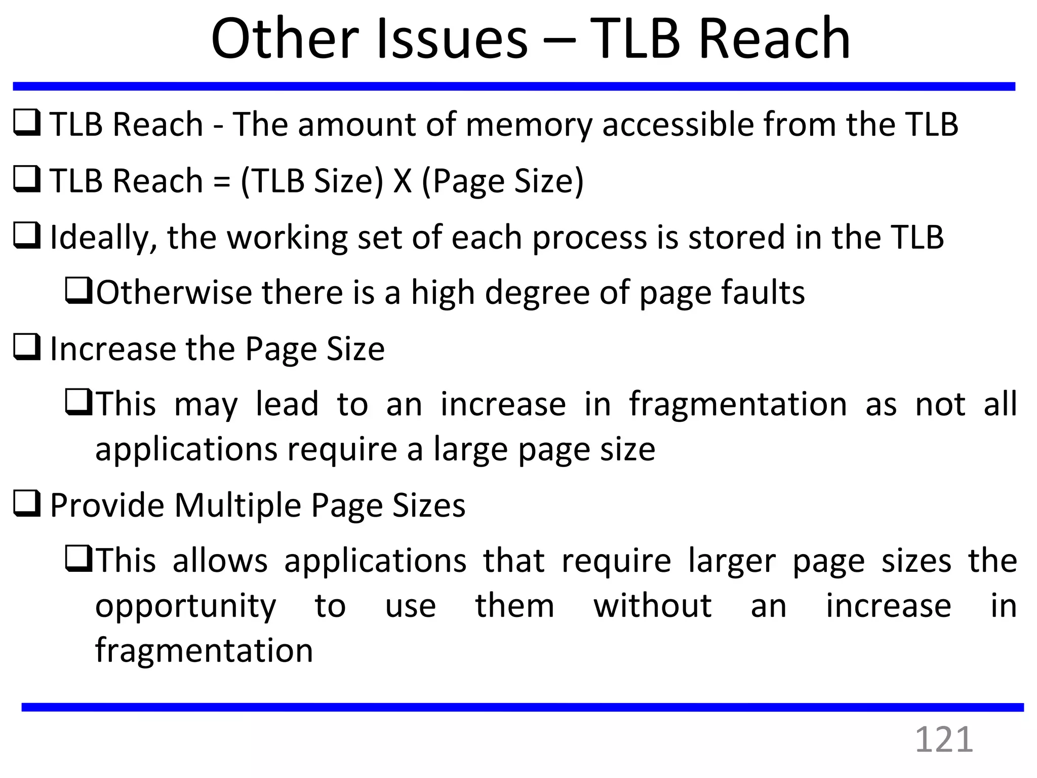 Other Issues – TLB Reach
TLB Reach - The amount of memory accessible from the TLB
TLB Reach = (TLB Size) X (Page Size)
Ideally, the working set of each process is stored in the TLB
Otherwise there is a high degree of page faults
Increase the Page Size
This may lead to an increase in fragmentation as not all
applications require a large page size
Provide Multiple Page Sizes
This allows applications that require larger page sizes the
opportunity to use them without an increase in
fragmentation
121
 