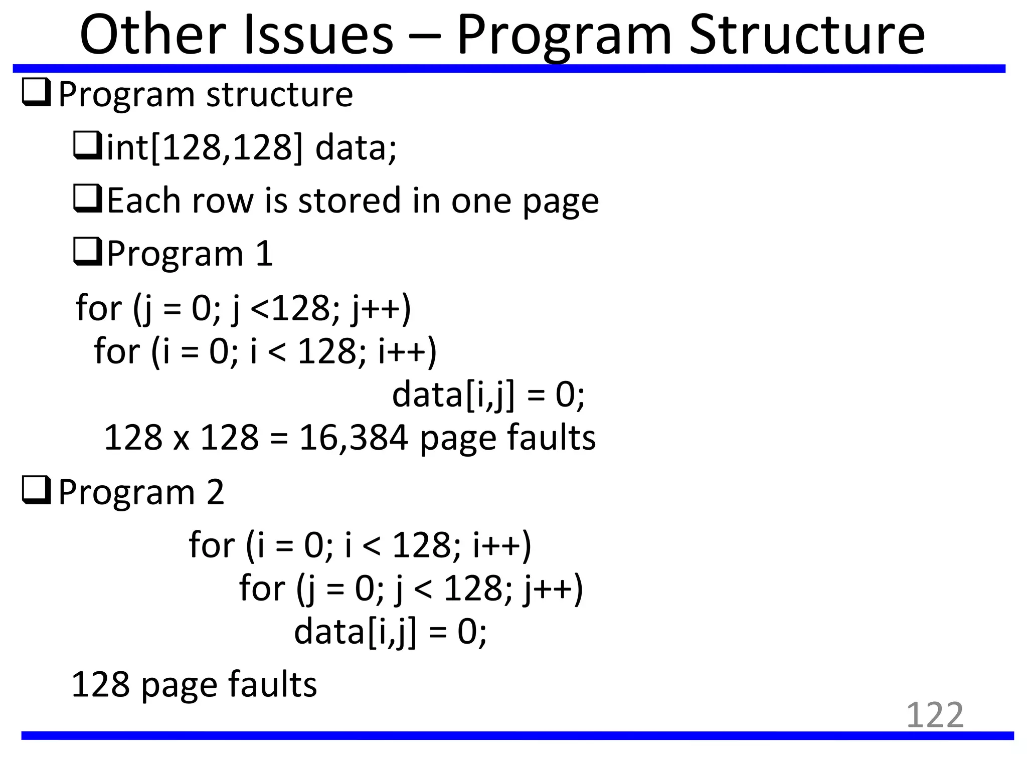Other Issues – Program Structure
Program structure
int[128,128] data;
Each row is stored in one page
Program 1
for (j = 0; j <128; j++)
for (i = 0; i < 128; i++)
data[i,j] = 0;
128 x 128 = 16,384 page faults
Program 2
for (i = 0; i < 128; i++)
for (j = 0; j < 128; j++)
data[i,j] = 0;
128 page faults
122
 