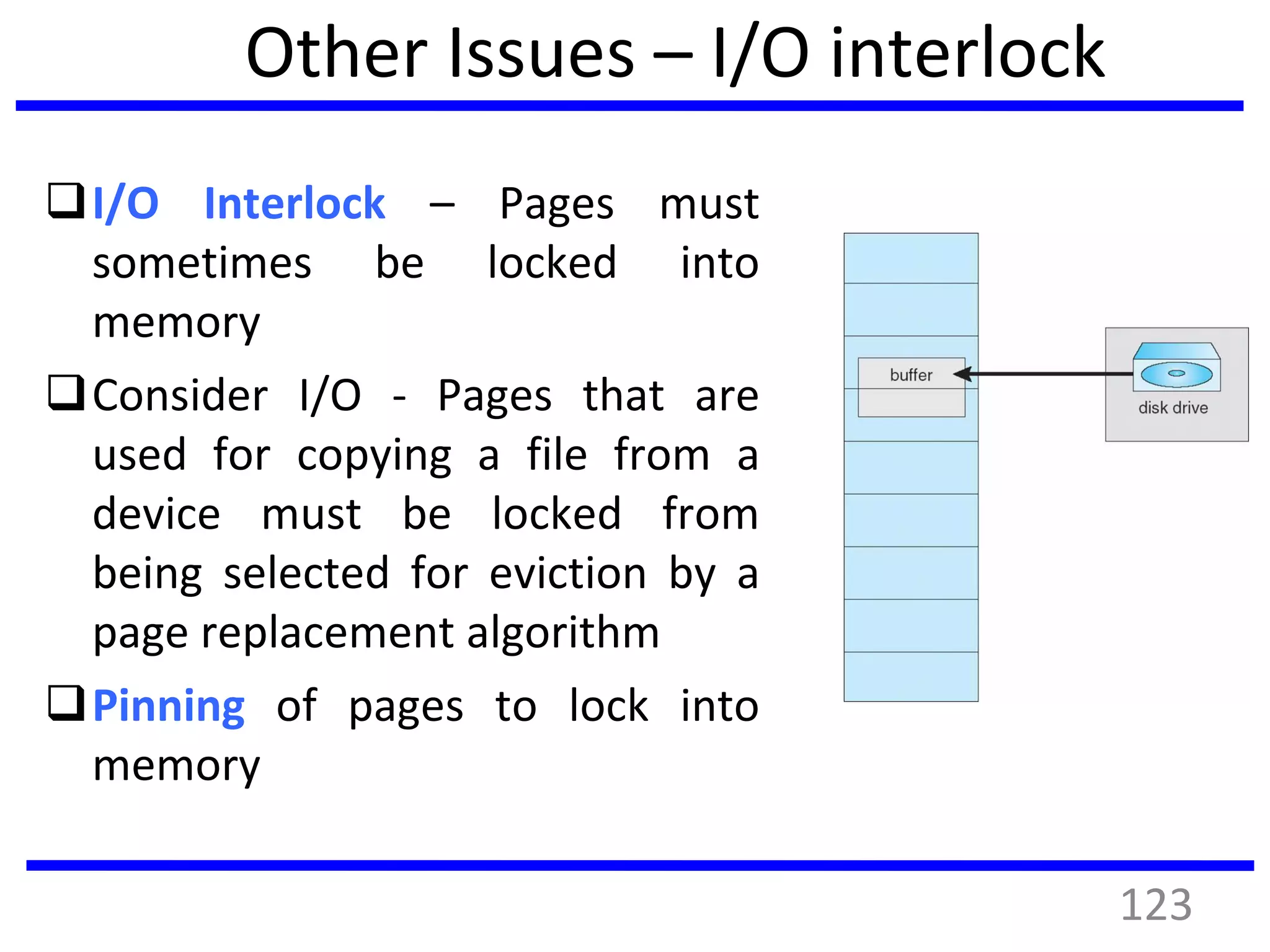 Other Issues – I/O interlock
I/O Interlock – Pages must
sometimes be locked into
memory
Consider I/O - Pages that are
used for copying a file from a
device must be locked from
being selected for eviction by a
page replacement algorithm
Pinning of pages to lock into
memory
123
 