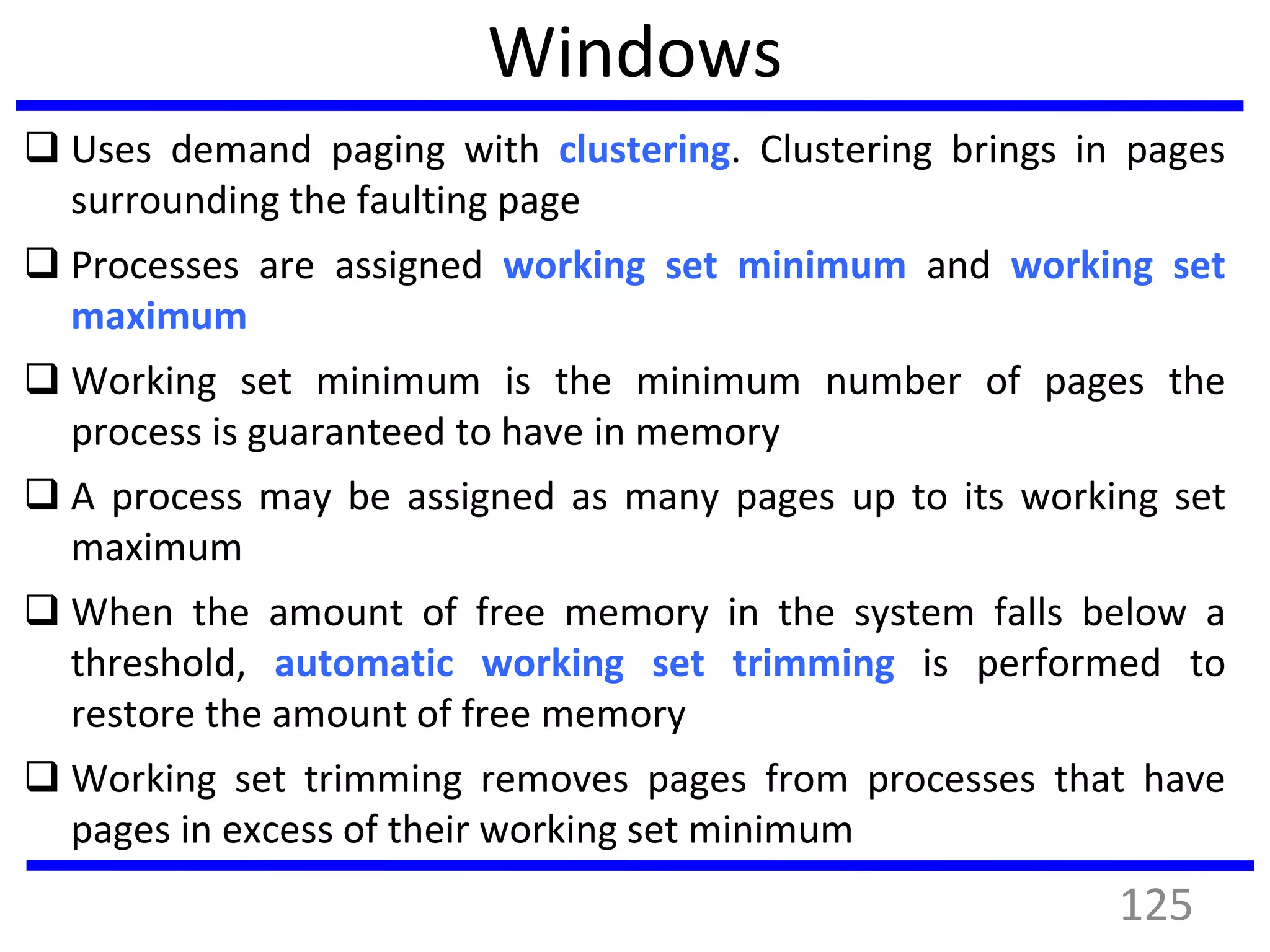 Windows
 Uses demand paging with clustering. Clustering brings in pages
surrounding the faulting page
 Processes are assigned working set minimum and working set
maximum
 Working set minimum is the minimum number of pages the
process is guaranteed to have in memory
 A process may be assigned as many pages up to its working set
maximum
 When the amount of free memory in the system falls below a
threshold, automatic working set trimming is performed to
restore the amount of free memory
 Working set trimming removes pages from processes that have
pages in excess of their working set minimum
125
 