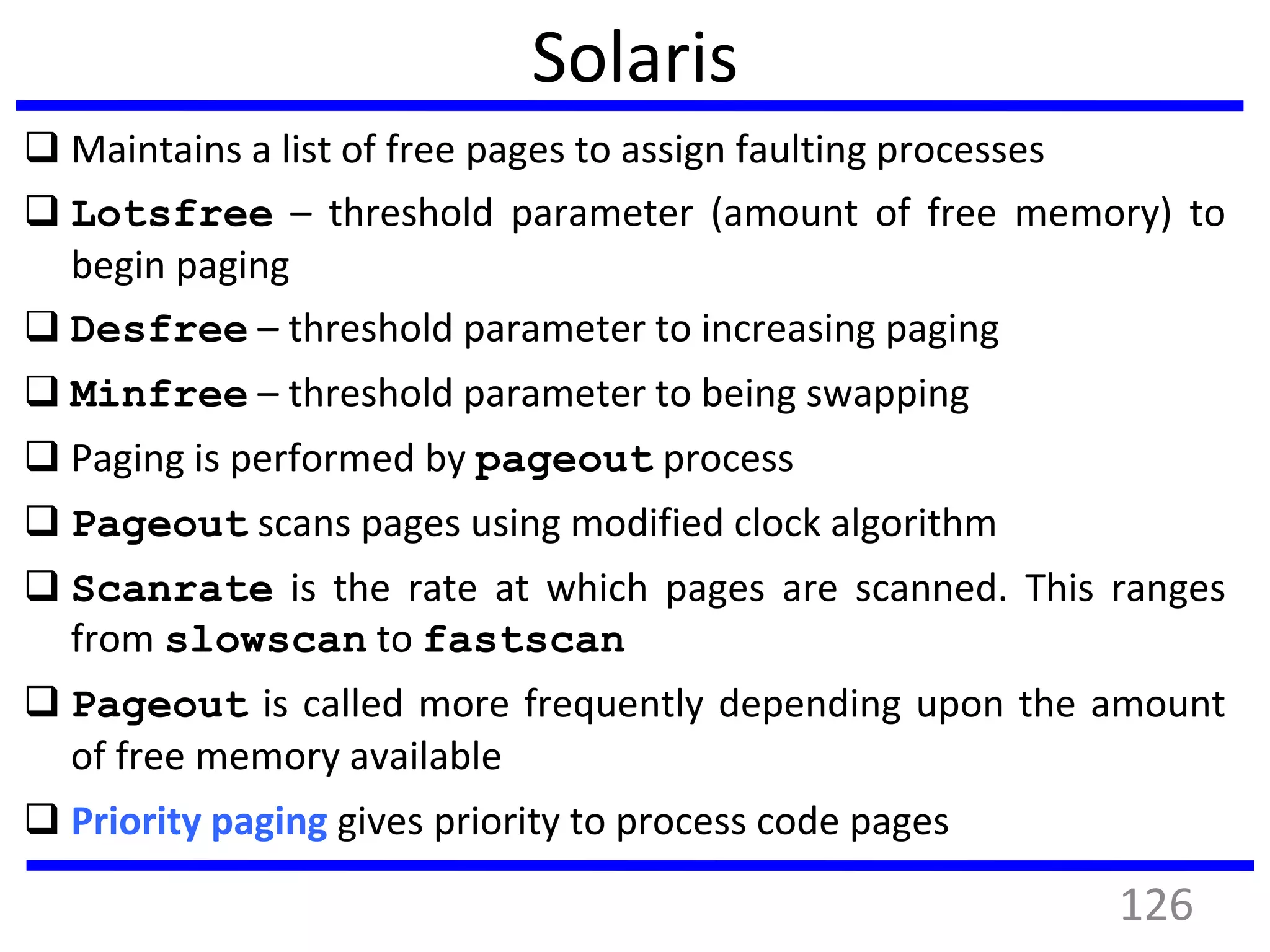 Solaris
 Maintains a list of free pages to assign faulting processes
 Lotsfree – threshold parameter (amount of free memory) to
begin paging
 Desfree – threshold parameter to increasing paging
 Minfree – threshold parameter to being swapping
 Paging is performed by pageout process
 Pageout scans pages using modified clock algorithm
 Scanrate is the rate at which pages are scanned. This ranges
from slowscan to fastscan
 Pageout is called more frequently depending upon the amount
of free memory available
 Priority paging gives priority to process code pages
126
 