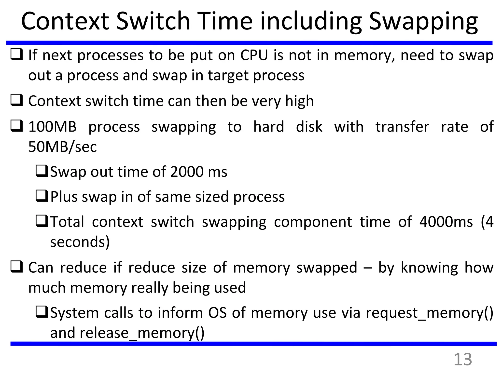 Context Switch Time including Swapping
 If next processes to be put on CPU is not in memory, need to swap
out a process and swap in target process
 Context switch time can then be very high
 100MB process swapping to hard disk with transfer rate of
50MB/sec
Swap out time of 2000 ms
Plus swap in of same sized process
Total context switch swapping component time of 4000ms (4
seconds)
 Can reduce if reduce size of memory swapped – by knowing how
much memory really being used
System calls to inform OS of memory use via request_memory()
and release_memory()
13
 