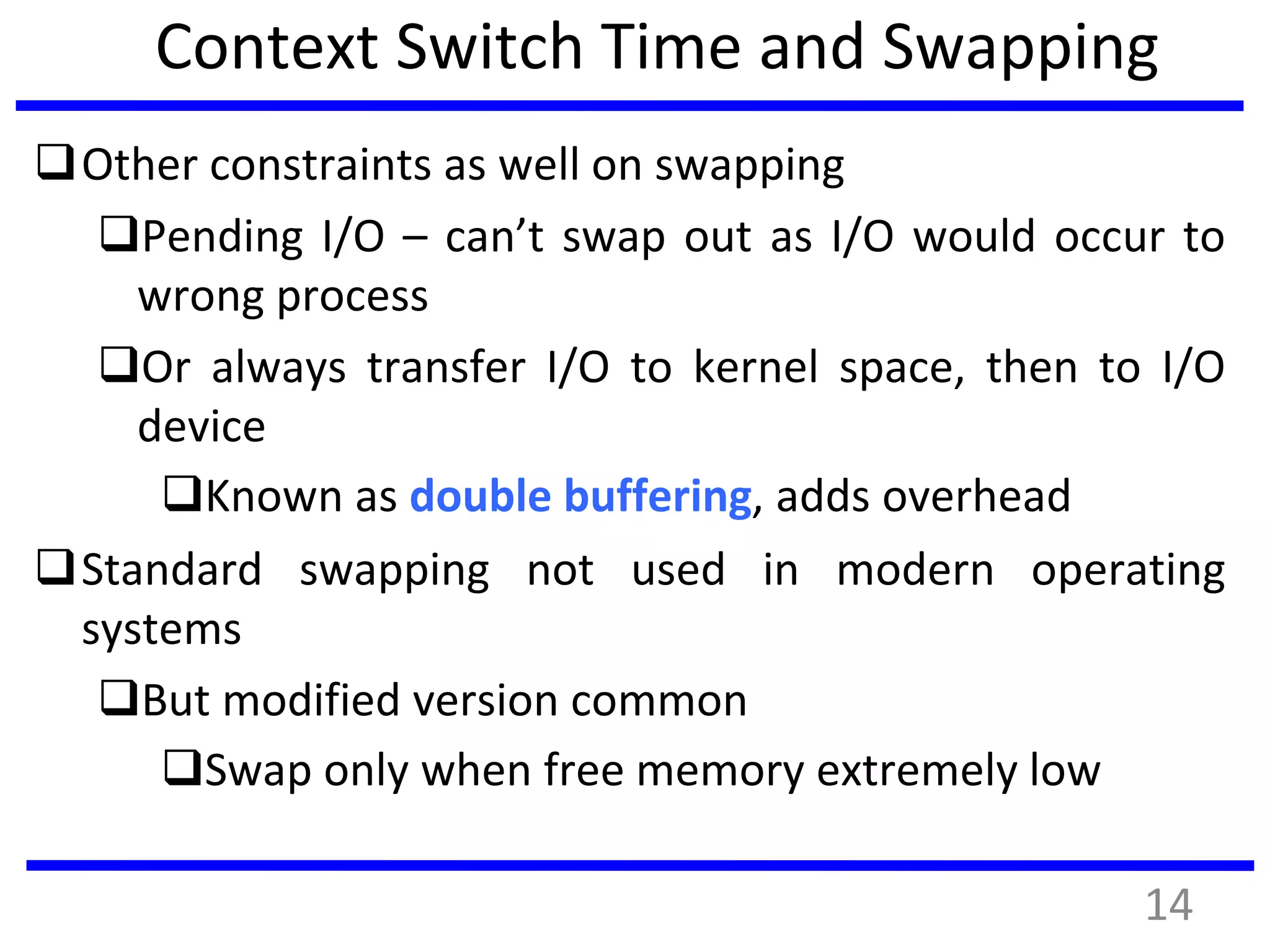 Context Switch Time and Swapping
Other constraints as well on swapping
Pending I/O – can’t swap out as I/O would occur to
wrong process
Or always transfer I/O to kernel space, then to I/O
device
Known as double buffering, adds overhead
Standard swapping not used in modern operating
systems
But modified version common
Swap only when free memory extremely low
14
 