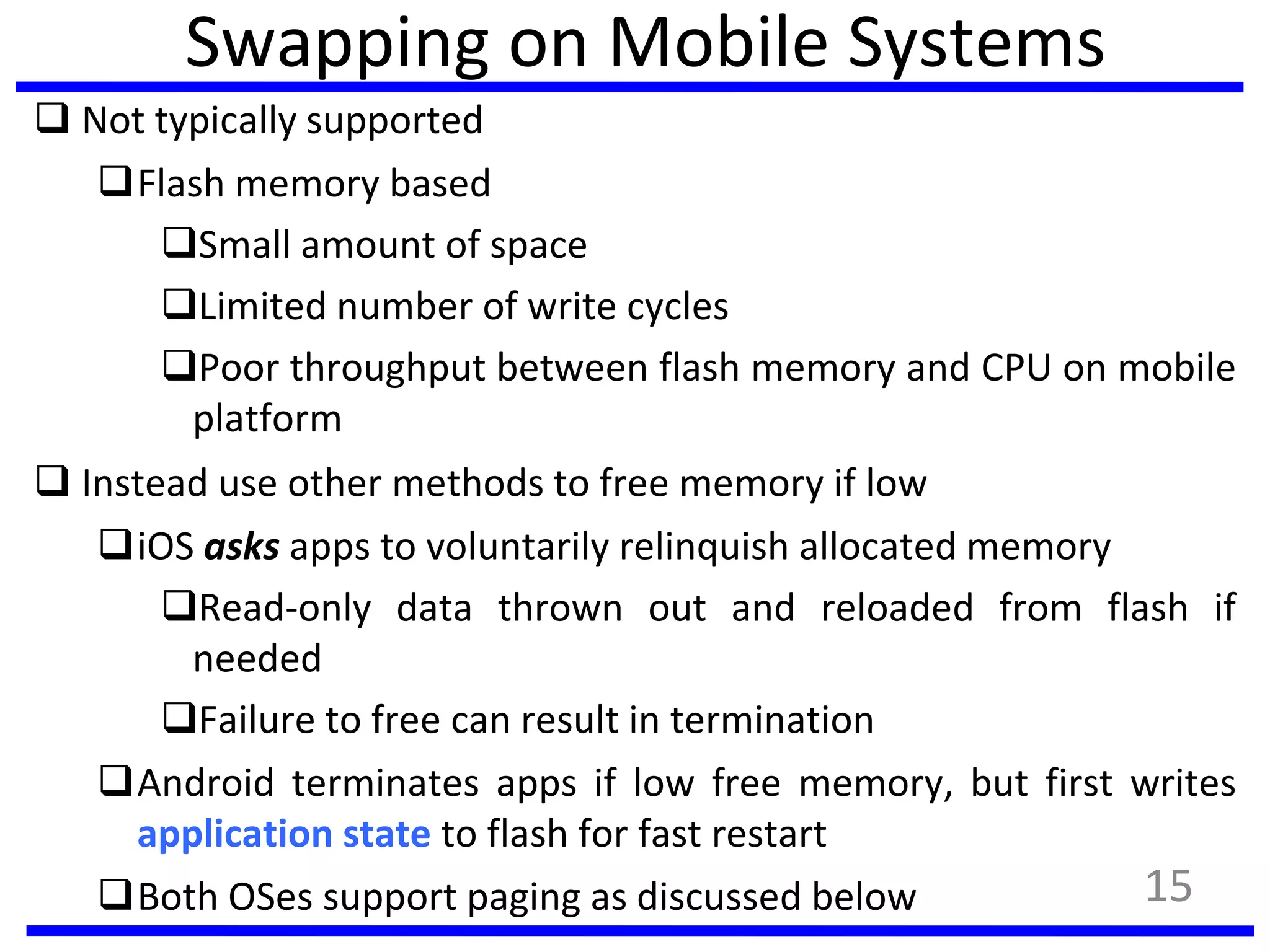 Swapping on Mobile Systems
 Not typically supported
Flash memory based
Small amount of space
Limited number of write cycles
Poor throughput between flash memory and CPU on mobile
platform
 Instead use other methods to free memory if low
iOS asks apps to voluntarily relinquish allocated memory
Read-only data thrown out and reloaded from flash if
needed
Failure to free can result in termination
Android terminates apps if low free memory, but first writes
application state to flash for fast restart
Both OSes support paging as discussed below 15
 