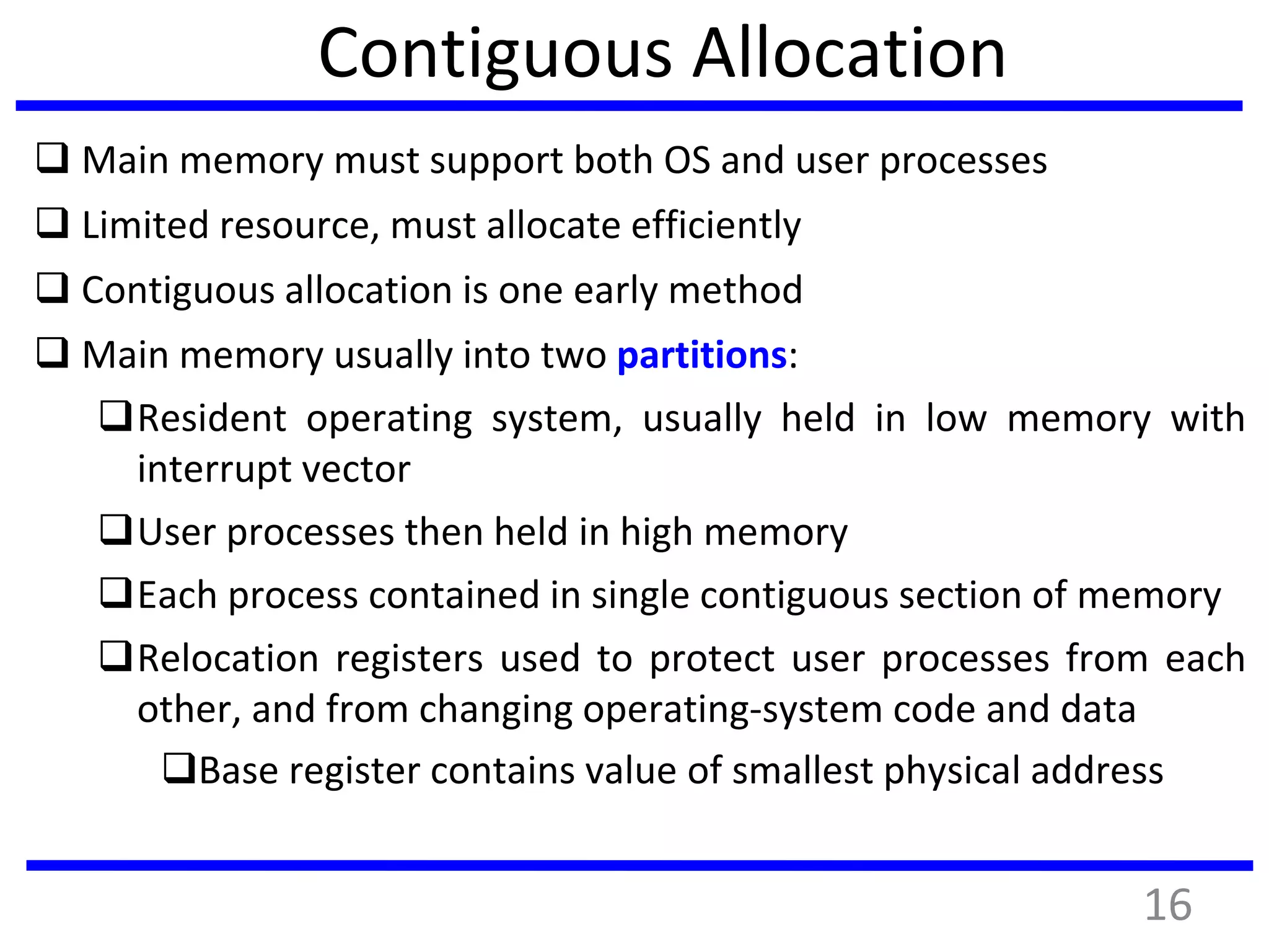 Contiguous Allocation
 Main memory must support both OS and user processes
 Limited resource, must allocate efficiently
 Contiguous allocation is one early method
 Main memory usually into two partitions:
Resident operating system, usually held in low memory with
interrupt vector
User processes then held in high memory
Each process contained in single contiguous section of memory
Relocation registers used to protect user processes from each
other, and from changing operating-system code and data
Base register contains value of smallest physical address
16
 