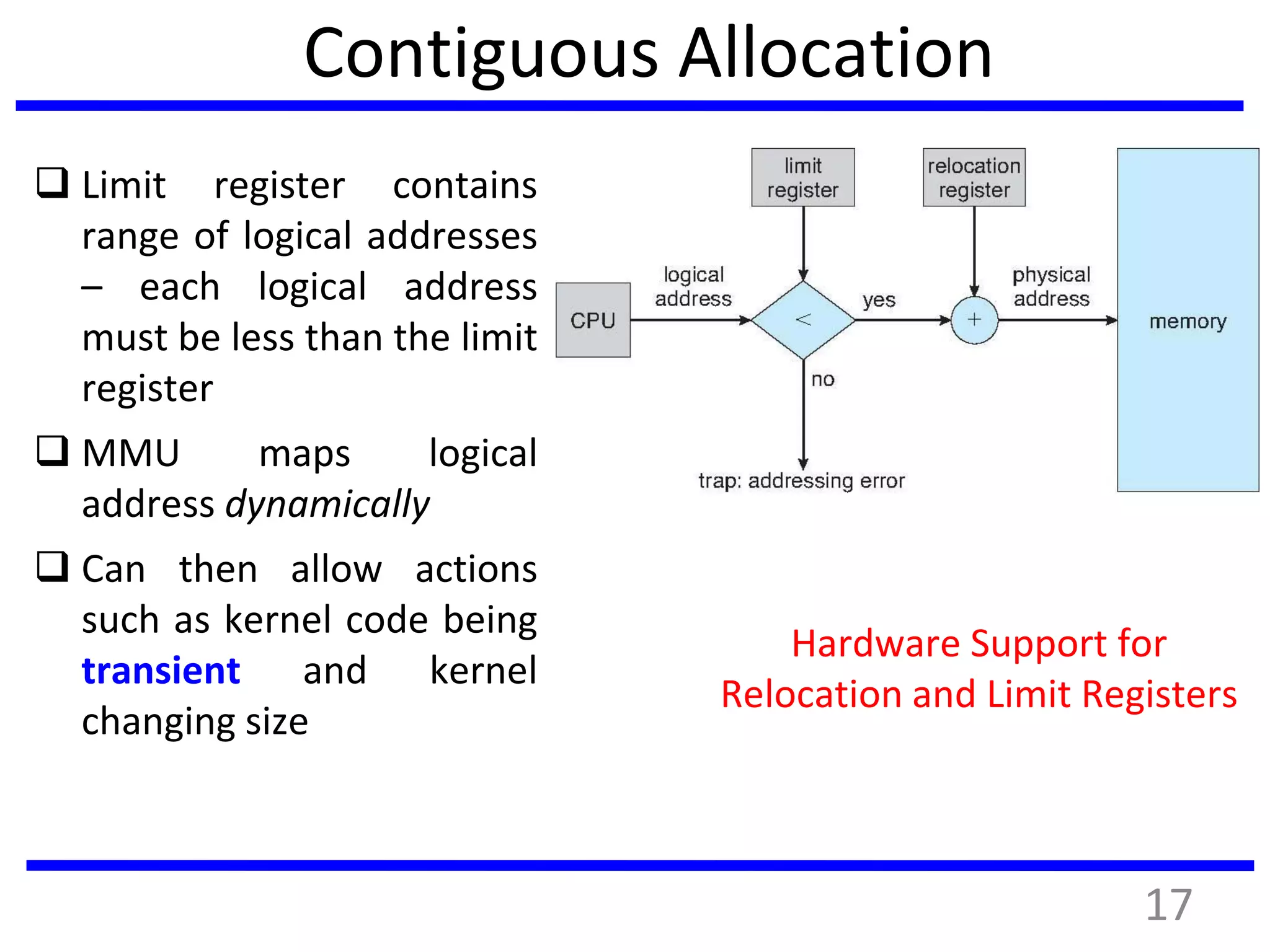 Contiguous Allocation
 Limit register contains
range of logical addresses
– each logical address
must be less than the limit
register
 MMU maps logical
address dynamically
 Can then allow actions
such as kernel code being
transient and kernel
changing size
Hardware Support for
Relocation and Limit Registers
17
 
