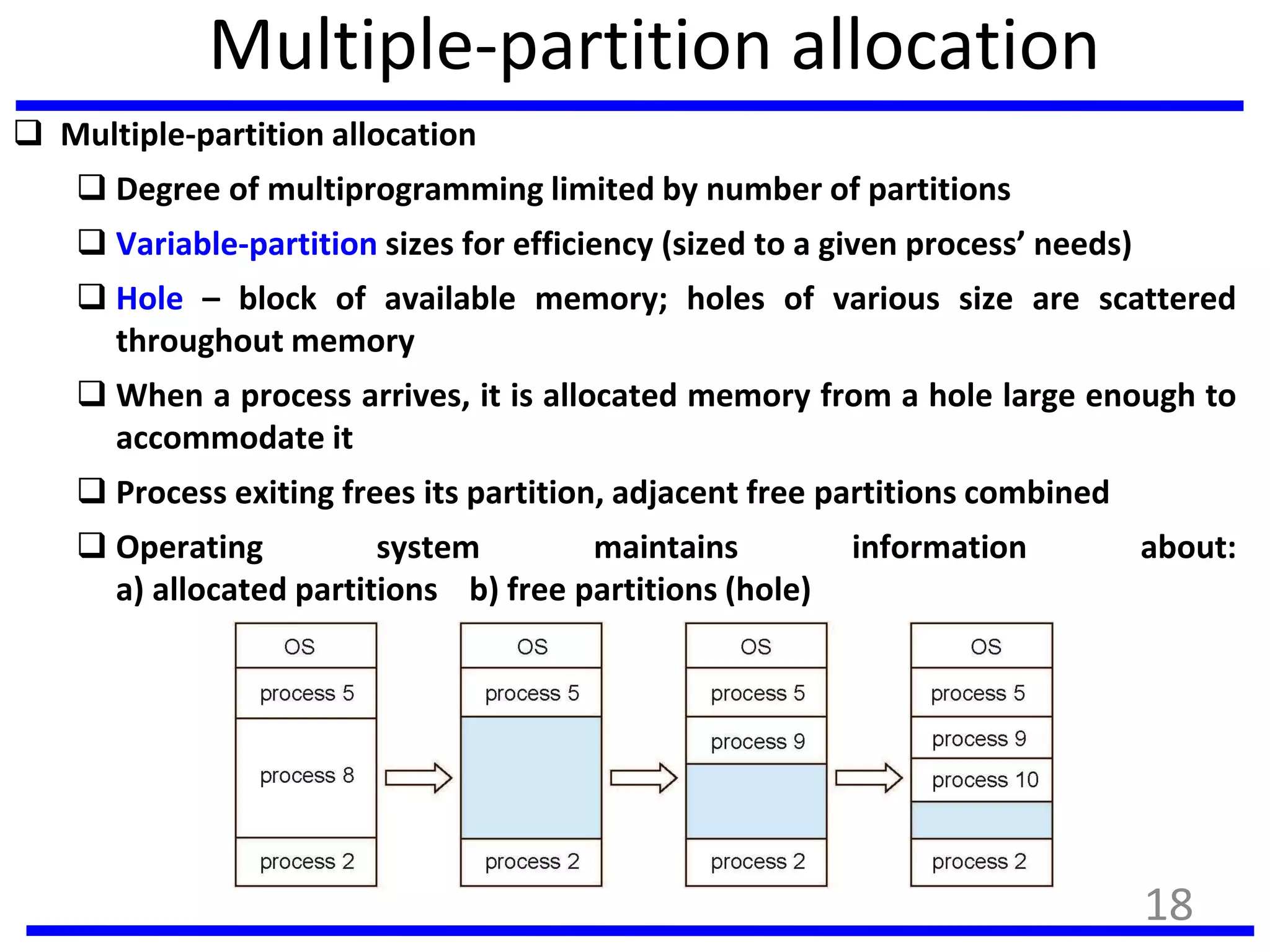 Multiple-partition allocation
 Multiple-partition allocation
 Degree of multiprogramming limited by number of partitions
 Variable-partition sizes for efficiency (sized to a given process’ needs)
 Hole – block of available memory; holes of various size are scattered
throughout memory
 When a process arrives, it is allocated memory from a hole large enough to
accommodate it
 Process exiting frees its partition, adjacent free partitions combined
 Operating system maintains information about:
a) allocated partitions b) free partitions (hole)
18
 