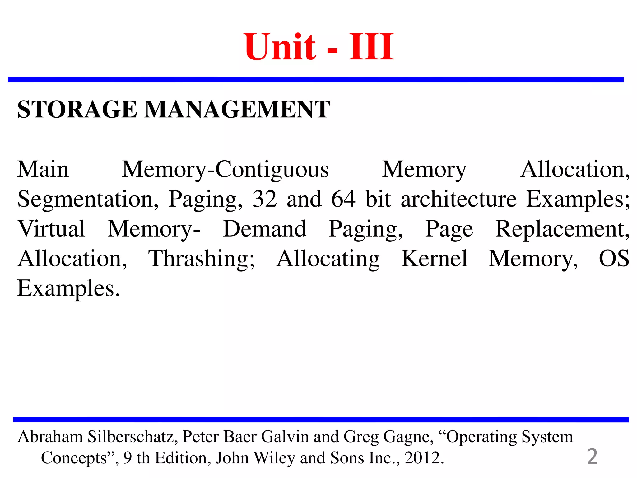 Unit - III
STORAGE MANAGEMENT
Main Memory-Contiguous Memory Allocation,
Segmentation, Paging, 32 and 64 bit architecture Examples;
Virtual Memory- Demand Paging, Page Replacement,
Allocation, Thrashing; Allocating Kernel Memory, OS
Examples.
Abraham Silberschatz, Peter Baer Galvin and Greg Gagne, “Operating System
Concepts”, 9 th Edition, John Wiley and Sons Inc., 2012. 2
 