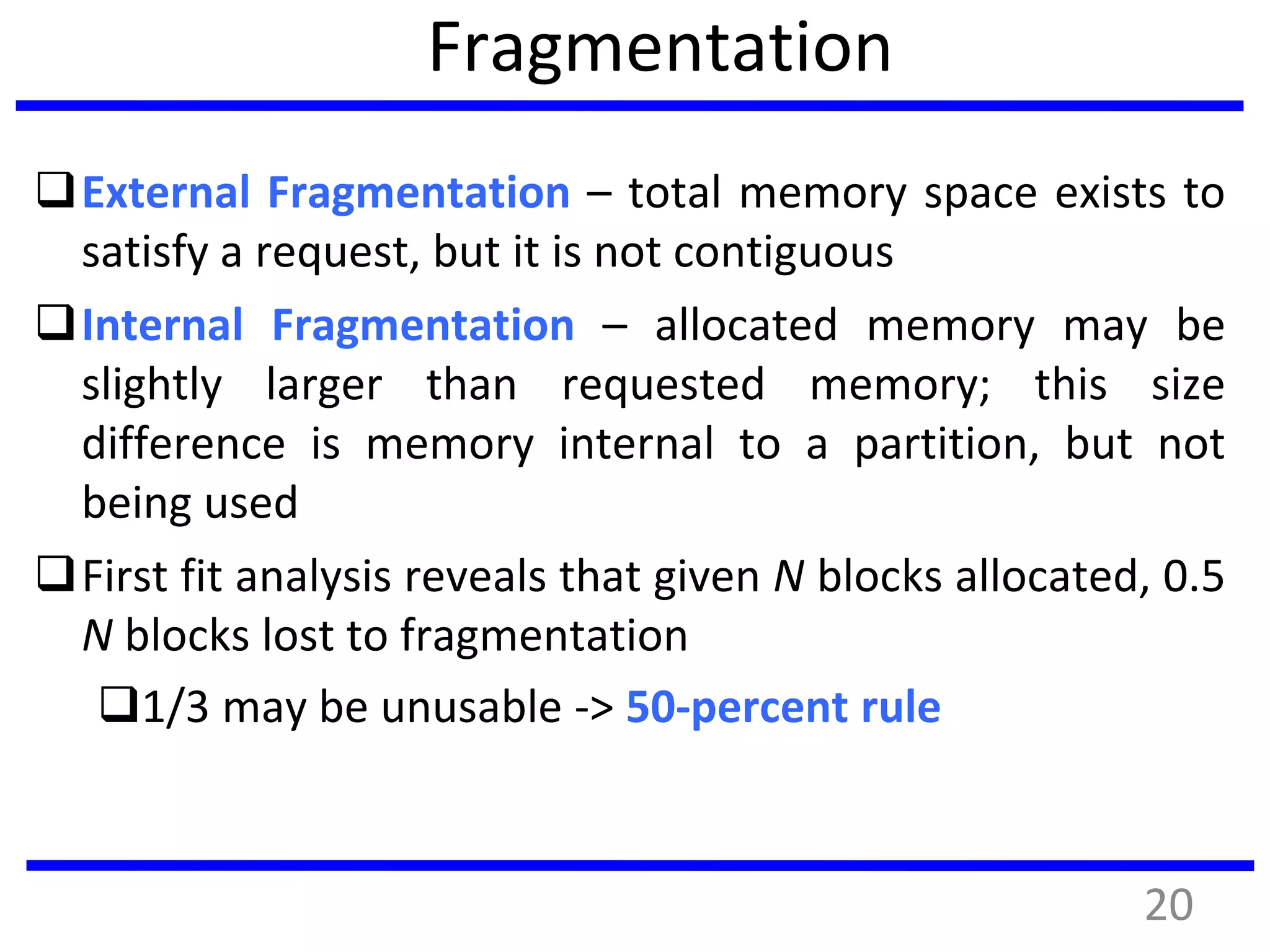 Fragmentation
External Fragmentation – total memory space exists to
satisfy a request, but it is not contiguous
Internal Fragmentation – allocated memory may be
slightly larger than requested memory; this size
difference is memory internal to a partition, but not
being used
First fit analysis reveals that given N blocks allocated, 0.5
N blocks lost to fragmentation
1/3 may be unusable -> 50-percent rule
20
 