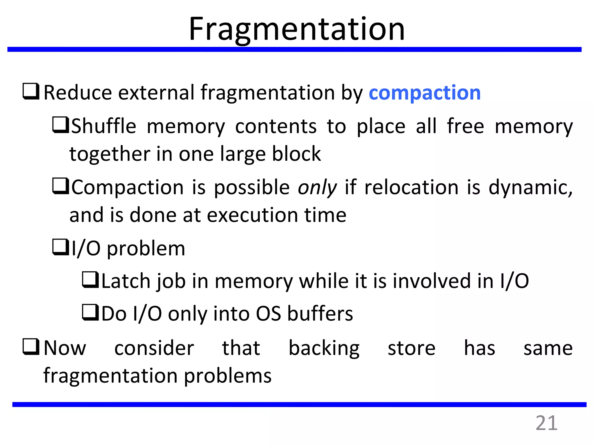Fragmentation
Reduce external fragmentation by compaction
Shuffle memory contents to place all free memory
together in one large block
Compaction is possible only if relocation is dynamic,
and is done at execution time
I/O problem
Latch job in memory while it is involved in I/O
Do I/O only into OS buffers
Now consider that backing store has same
fragmentation problems
21
 