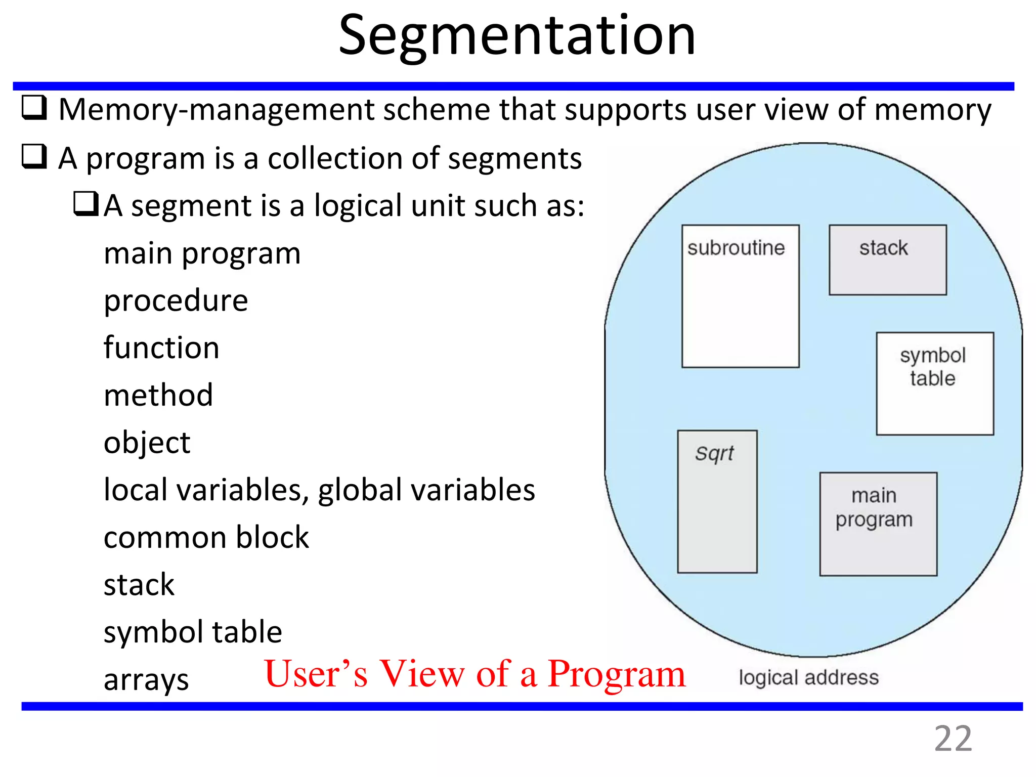 Segmentation
 Memory-management scheme that supports user view of memory
 A program is a collection of segments
A segment is a logical unit such as:
main program
procedure
function
method
object
local variables, global variables
common block
stack
symbol table
arrays User’s View of a Program
22
 