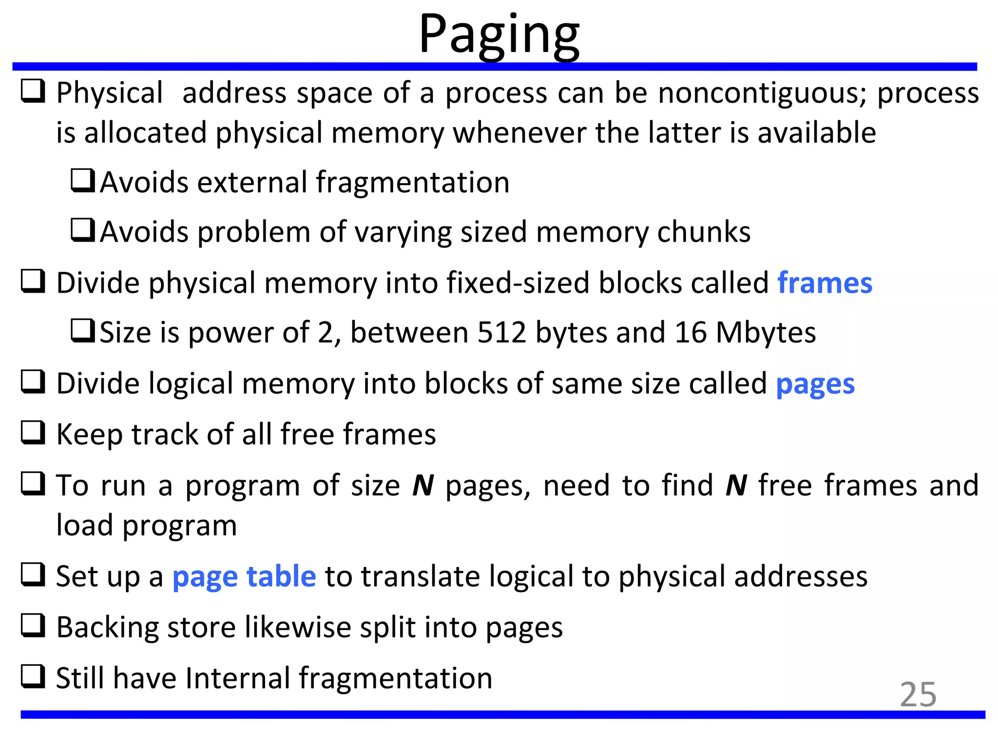 Paging
 Physical address space of a process can be noncontiguous; process
is allocated physical memory whenever the latter is available
Avoids external fragmentation
Avoids problem of varying sized memory chunks
 Divide physical memory into fixed-sized blocks called frames
Size is power of 2, between 512 bytes and 16 Mbytes
 Divide logical memory into blocks of same size called pages
 Keep track of all free frames
 To run a program of size N pages, need to find N free frames and
load program
 Set up a page table to translate logical to physical addresses
 Backing store likewise split into pages
 Still have Internal fragmentation
25
 