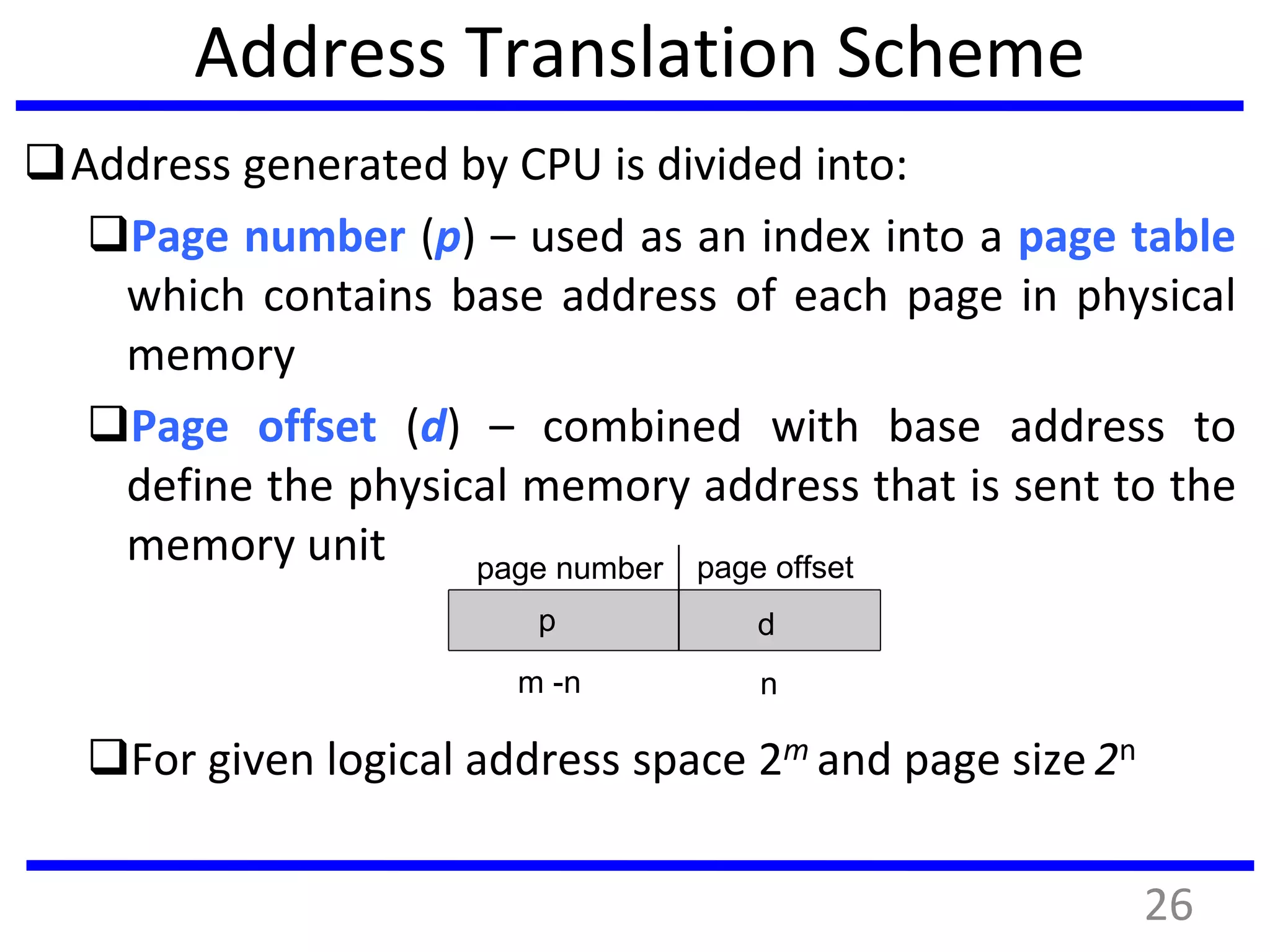 Address Translation Scheme
Address generated by CPU is divided into:
Page number (p) – used as an index into a page table
which contains base address of each page in physical
memory
Page offset (d) – combined with base address to
define the physical memory address that is sent to the
memory unit
For given logical address space 2m and page size 2n
page number page offset
p d
m -n n
26
 