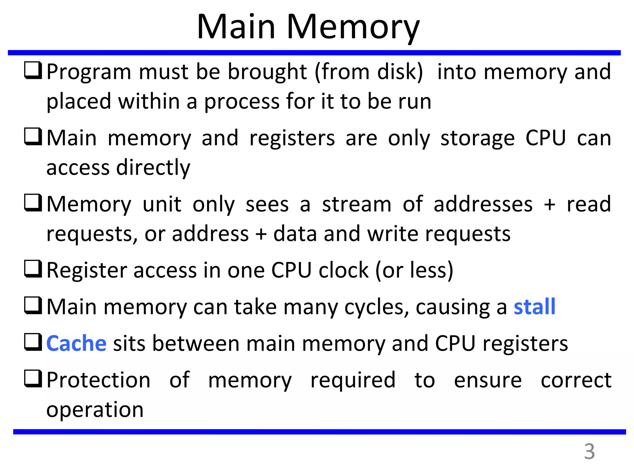 Main Memory
Program must be brought (from disk) into memory and
placed within a process for it to be run
Main memory and registers are only storage CPU can
access directly
Memory unit only sees a stream of addresses + read
requests, or address + data and write requests
Register access in one CPU clock (or less)
Main memory can take many cycles, causing a stall
Cache sits between main memory and CPU registers
Protection of memory required to ensure correct
operation
3
 