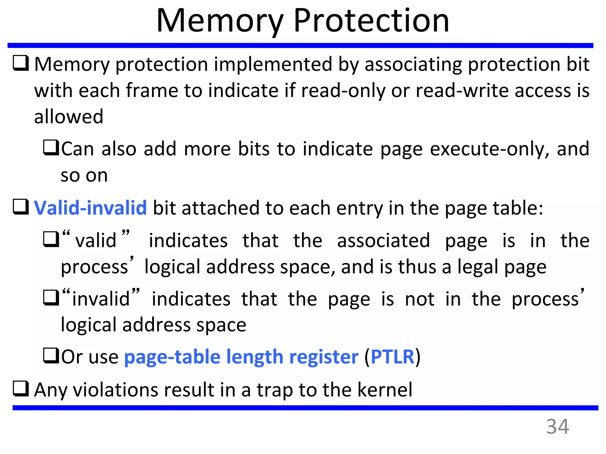 Memory Protection
Memory protection implemented by associating protection bit
with each frame to indicate if read-only or read-write access is
allowed
Can also add more bits to indicate page execute-only, and
so on
Valid-invalid bit attached to each entry in the page table:
“valid” indicates that the associated page is in the
process’ logical address space, and is thus a legal page
“invalid” indicates that the page is not in the process’
logical address space
Or use page-table length register (PTLR)
Any violations result in a trap to the kernel
34
 