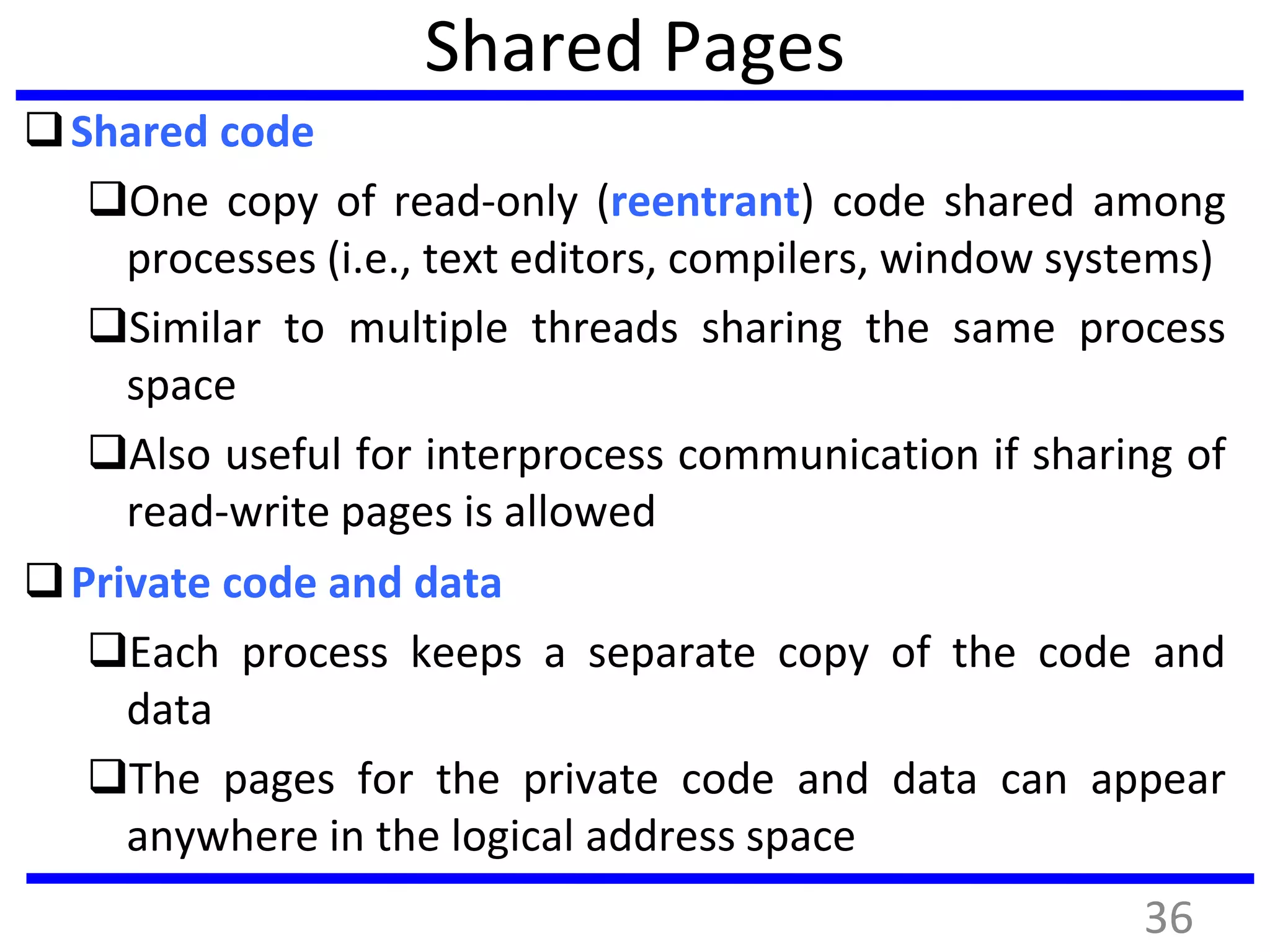 Shared Pages
Shared code
One copy of read-only (reentrant) code shared among
processes (i.e., text editors, compilers, window systems)
Similar to multiple threads sharing the same process
space
Also useful for interprocess communication if sharing of
read-write pages is allowed
Private code and data
Each process keeps a separate copy of the code and
data
The pages for the private code and data can appear
anywhere in the logical address space
36
 